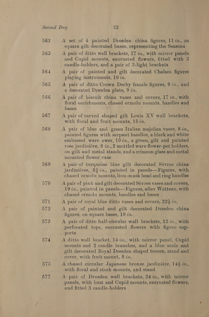 962 563 567 068 569 570 Oval 572 573 574 ow) bo A set of 4 painted Dresden china figures, 11 7., on square gilt decorated bases, representing the Seasons A pair of ditto wall brackets, 17 am., with mirror panels and Cupid mounts, encrusted flowers, fitted with 3 candle-holders, and a pair of 3-light brackets A pair of painted and gilt decorated Chelsea figures playing instruments, 10 a. A pair of ditto Crown Derby female figures, 9 i7., and a decorated Dresden plate, 9 a. A pair of biscuit china vases and covers, 17 in., with floral enrichments, chased ormolu mounts, handles and bases A pair of carved shaped gilt Louis XV wall brackets, with floral and fruit mounts, 157. A pair of blue and green Italian majolica vases, 8 77., painted figures with serpent handles, a black and white embossed ware ewer, 1077., a green, gilt and painted rose Jardiniére, 8 zz., 2 mottled ware flower-pot holders, on gilt and metal stands, and a crimson glass and-metal mounted flower vase A pair of turquoise blue gilt decorated Sevres china jardinicres, 8} 7n., painted in panels—Figures, with chased ormolu mounts, lion-mask head and ring handles A pair of pink and gilt decorated Sevres vases and covers, 19 in., painted in panels—Figures, after Watteau, with chased ormolu mounts, handles and bases A pair of royal blue ditto vases and covers, 225 2. A pair of painted and gilt decorated Dresden china figures, on square bases, 18 in. A pair of ditto half-circular wall brackets, 12 27., with perforated tops, encrusted flowers with figure sup- ports A ditto wall bracket, 14 2., with mirror panel, Cupid mounts and 2 candle branches, and a blue seale and gilt decorated Royal Dresden shaped tureén, stand and cover, with fruit mount, 8 7. A chased circular Japanese bronze jardiniére, 144 2., with floral and stork mounts, and stand A pair of Dresden wall brackets, 24 2., with mirror panels, with bust and Cupid mounts, encrusted flowers,
