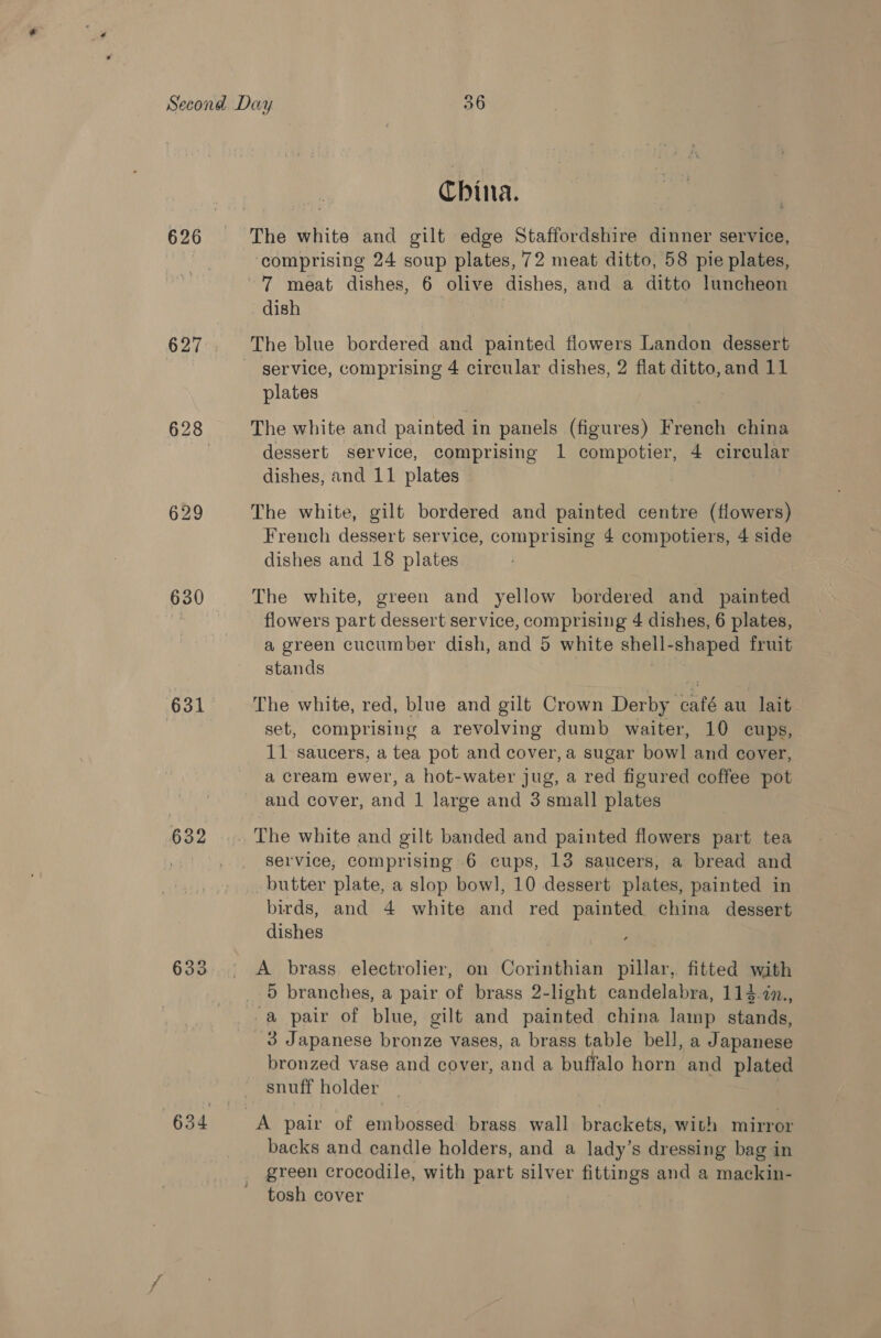 626 629 630 631 632 633 China. The white and gilt edge Staffordshire dinner service, comprising 24 soup plates, 72 meat ditto, 58 pie plates, 7 meat dishes, 6 olive dishes, and a ditto luncheon dish The blue bordered and painted flowers Landon dessert - gervice, comprising 4 circular dishes, 2 flat ditto, and 11 plates The white and painted in panels (figures) French china dessert service, comprising 1 compotier, 4 cireular dishes, and 11 plates The white, gilt bordered and painted centre (flowers) French dessert service, comprising 4 compotiers, 4 side dishes and 18 plates The white, green and yellow bordered and painted flowers part dessert service, comprising 4 dishes, 6 plates, a green cucumber dish, and 5 white shell-shaped fruit stands The white, red, blue and gilt Crown Derby café au lait set, comprising a revolving dumb waiter, 10 cups, 11 saucers, a tea pot and cover, a sugar bowl and cover, a cream ewer, a hot-water jug, a red figured coffee pot and cover, and 1 large and 3 small plates The white and gilt banded and painted flowers part tea selvice, comprising 6 cups, 13 saucers, a bread and butter plate, a slop bow], 10 dessert plates, painted in birds, and 4 white and red painted china dessert dishes A brass. electrolier, on Corinthian pillar, fitted with _ 5 branches, a pair of brass 2-light candelabra, 114.in., -a pair of blue, gilt and painted china lamp stands, 3 Japanese bronze vases, a brass table bell, a Japanese bronzed vase and cover, and a buffalo horn and plated snuff holder A pair of embossed brass wall brackets, with mirror backs and candle holders, and a lady’s dressing bag in green crocodile, with part silver fittings and a mackin- tosh cover