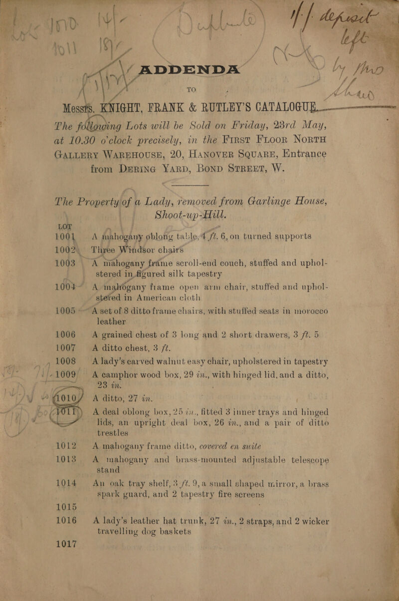  f ADDENDA ue vi... FRANK &amp; RUTLEY 8 CATALOGUE ; The following Lots will be Sold on Priday, 28rd May, j at 10.30 o'clock precisely, in the First FLoor NortTH GALLERY WAREHOUSE, 20, HANOVER SQUARE, Entrance from DeRinc YARD, BOND STREET, W. The Proper ty of a Lady, removed from Garlinge House, Shoot-up-Hull. 1001 A mahogany oblong table, 4 “A 6,on turned supports 1002) Three Windsor chair's 1003 A mahogany frame scroll-end couch, stuffed and uphol- | stered in figured silk tapestry 1004 A maltogany fame open arm chair, stuffed and uphol- stered in American cloth 1005 - “A set of 8 ditto frame chairs, with stuffed seats in morocco leather A grained chest of 3 long and 2 short drawers, 3 /t. 5 A ditto chest, 3 /¢. A lady’s carved walnut easy chair, upholstered in tapestry A camphor wood box, 29 2n., with hinged lid, and a ditto, 23 wn. A ditto, 27 an. A deal oblong box, 25 7i., fitted 3 inner trays and See | lids, an upright deal box, 26 m., and a pair of ditto ae trestles  1012 A mahogany frame ditto, covered en suite 1013. A mahogany and brass-mounted adjustable telescope stand 1014 An oak tray shelf, 3 //.9,a small shaped mirror, a brass spark yuard, and 2 tapestry fire screens 1016 A lady’s leather hat trunk, 27 7n., 2 straps, and 2 wicker travelling dog baskets | 