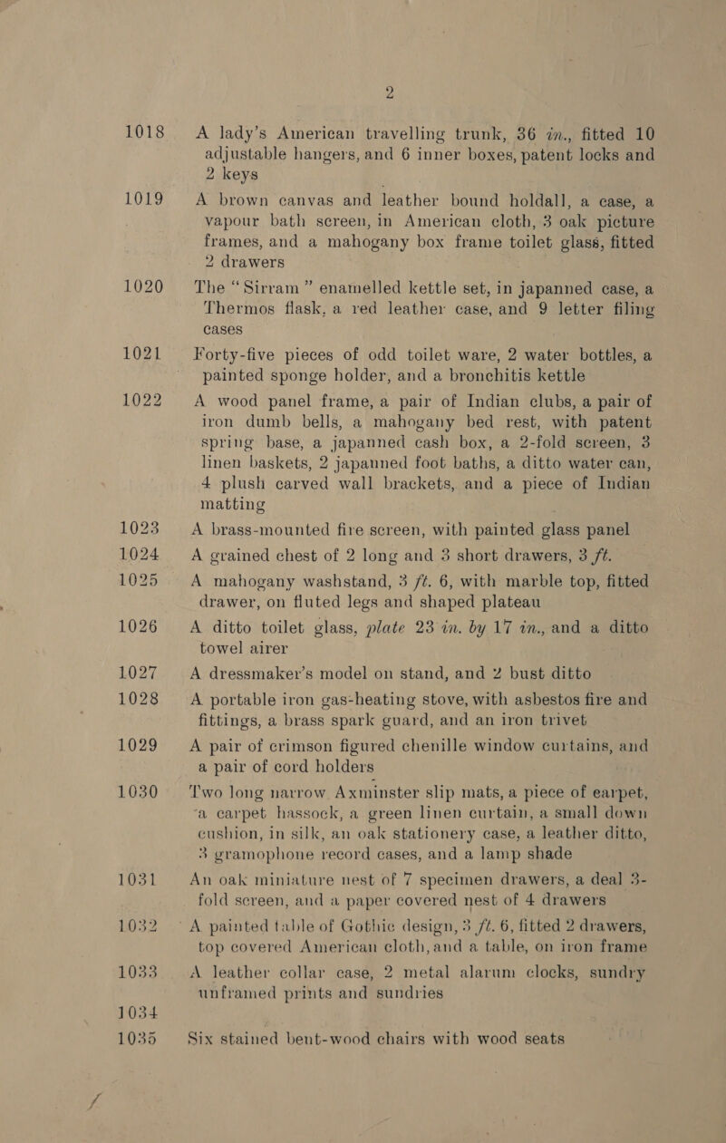 1018 1019 2 A lady’s American travelling trunk, 36 zn., fitted 10 adjustable hangers, and 6 inner boxes, patent locks and 2 keys A brown canvas and leather bound holdall, a ease, a vapour bath screen, in American cloth, 3 oak picture frames, and a mahogany box frame toilet glass, fitted 2 drawers | The “Sirram ” enamelled kettle set, in japanned case, a Thermos flask, a red leather case, and 9 letter filing cases | Forty-five pieces of odd toilet ware, 2 water bottles, a painted sponge holder, and a bronchitis kettle A wood panel frame, a pair of Indian clubs, a pair of iron dumb bells, a mahogany bed rest, with patent spring base, a japanned cash box, a 2-fold screen, 3 linen baskets, 2 japanned foot baths, a ditto water can, | 4 plush carved wall brackets, and a piece of Indian matting A brass-mounted fire screen, with painted glass panel A grained chest of 2 long and 3 short drawers, 3 /¢. A mahogany washstand, 3 /¢. 6, with marble top, fitted drawer, on fluted legs and shaped plateau A ditto toilet glass, plate 23 in. by 17 in., and a ditto towel airer A dressmaker’s model on stand, and ¥% bust ditto A portable iron gas-heating stove, with asbestos fire and fittings, a brass spark guard, and an iron trivet A pair of crimson figured chenille window curtains, and a pair of cord holders Two long narrow Axminster slip mats, a piece of earpet, ‘a carpet hassock, a green linen curtain, a small down cushion, in silk, an oak stationery case, a leather ditto, 3 gramophone record cases, and a lamp shade An oak miniature nest of 7 specimen drawers, a deal 3- fold screen, and a paper covered nest of 4 drawers A painted table of Gothic design, 5 /¢. 6, fitted 2 drawers, top covered American cloth, and a table, on iron frame A leather collar case, 2 metal alarum clocks, sundry unframed prints and sundries Six stained bent-wood chairs with wood seats