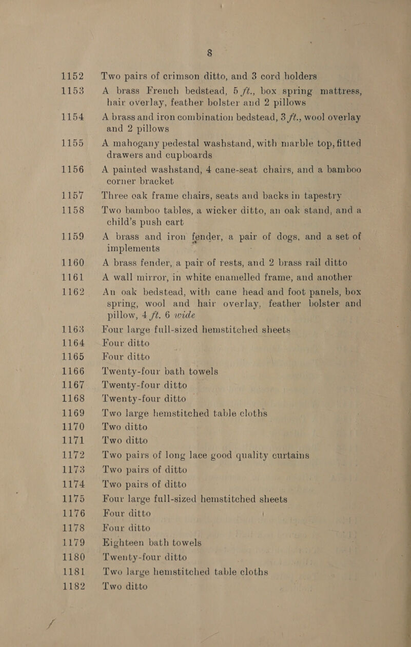 1152 1153 (1154 1155 1156 1LN57 1158 1159 1160 1161 1163 1164 1165 1166 1167 1168 1169 1170 liv 1172 es 1174 1175 1176 1178 1179 1180 1181 1182 8 Two pairs of crimson ditto, and 3 cord holders hair overlay, feather bolster and 2 pillows A brass and iron combination bedstead, 3 /¢., wool ovenne and 2 pillows A mahogany pedestal washstand, with marble top, fitted drawers and cupboards A painted washstand, 4 cane-seat chairs, and a bamboo corner bracket Three cak frame chairs, seats and backs in tapestry Two bamboo tables, a wicker ditto, an oak stand, and a child’s push eart A brass and iron fender, a a of dogs, and a set of implements A brass fender, a pair of rests, and 2 brass rail ditto A wall mirror, in white enamelled frame, and another An oak bedstead, with cane head and foot panels, box spring, wool and hair overlay, feather bolster and pillow, 4 /¢. 6 wide Four ditto Four ditto Twenty-four bath towels Twenty-four ditto Twenty-four ditto — Two large hemstitched table cloths Two ditto Two ditto Two pairs of long lace good quality curtains Two pairs of ditto Two pairs of ditto Four large full-sized hemstitched sheets Four ditto Four ditto Highteen bath towels Twenty-four ditto Two large hemstitched Lacie cloths Two ditto i ee ey . -_—a SS ae