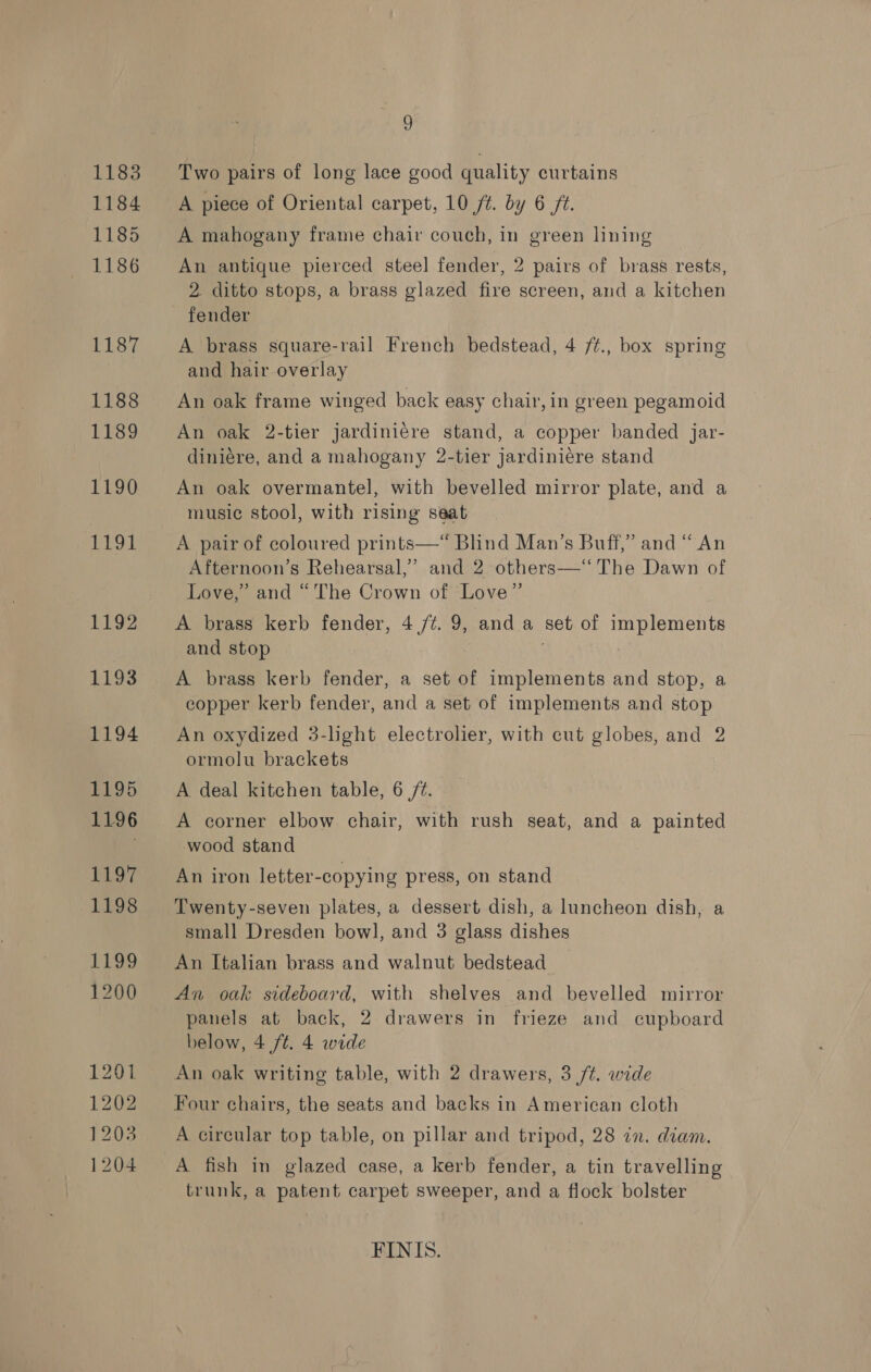 1183 1184 1185 1186 1187 1188 1189 1190 EEO EES 1193 1194 F195 1196 1197 1198 1199 1200 1201 1202 1203 1204 2, Two pairs of long lace good quality curtains A piece of Oriental carpet, 10 ft. by 6 ft. A mahogany frame chair couch, in green lining An antique pierced steel] fender, 2 pairs of brass rests, 2 ditto stops, a brass glazed fire screen, and a kitchen fender A brass square-rail French bedstead, 4 /¢., box spring and hair overlay An oak frame winged back easy chair, in green pegamoid An oak 2-tier jardiniére stand, a copper banded jar- diniére, and a mahogany 2-tier jardiniére stand An oak overmantel, with bevelled mirror plate, and a music stool, with rising seat A pair of coloured prints—*“ Blind Man’s Buff,” and “ An Afternoon’s Rehearsal,” and 2 others—‘‘ The Dawn of Love,” and “The Crown of Love” A brass kerb fender, 4,/¢. 9, anda set of implements and stop | A brass kerb fender, a set of implements and stop, a copper kerb fender, and a set of implements and stop An oxydized 3-light electrolier, with cut globes, and 2 ormolu brackets A deal kitchen table, 6 /¢. A corner elbow chair, with rush seat, and a painted wood stand An iron letter-copying press, on stand Twenty-seven plates, a dessert dish, a luncheon dish, a small Dresden bow], and 3 glass dishes An Italian brass and walnut bedstead An oak sideboard, with shelves and bevelled mirror panels at back, 2 drawers in frieze and cupboard below, 4 ft. 4 wide An oak writing table, with 2 drawers, 3 /t. wide Four chairs, the seats and backs in American cloth A circular top table, on pillar and tripod, 28 in. diam. A fish in glazed case, a kerb fender, a tin travelling trunk, a patent carpet sweeper, and a flock bolster FINIS.
