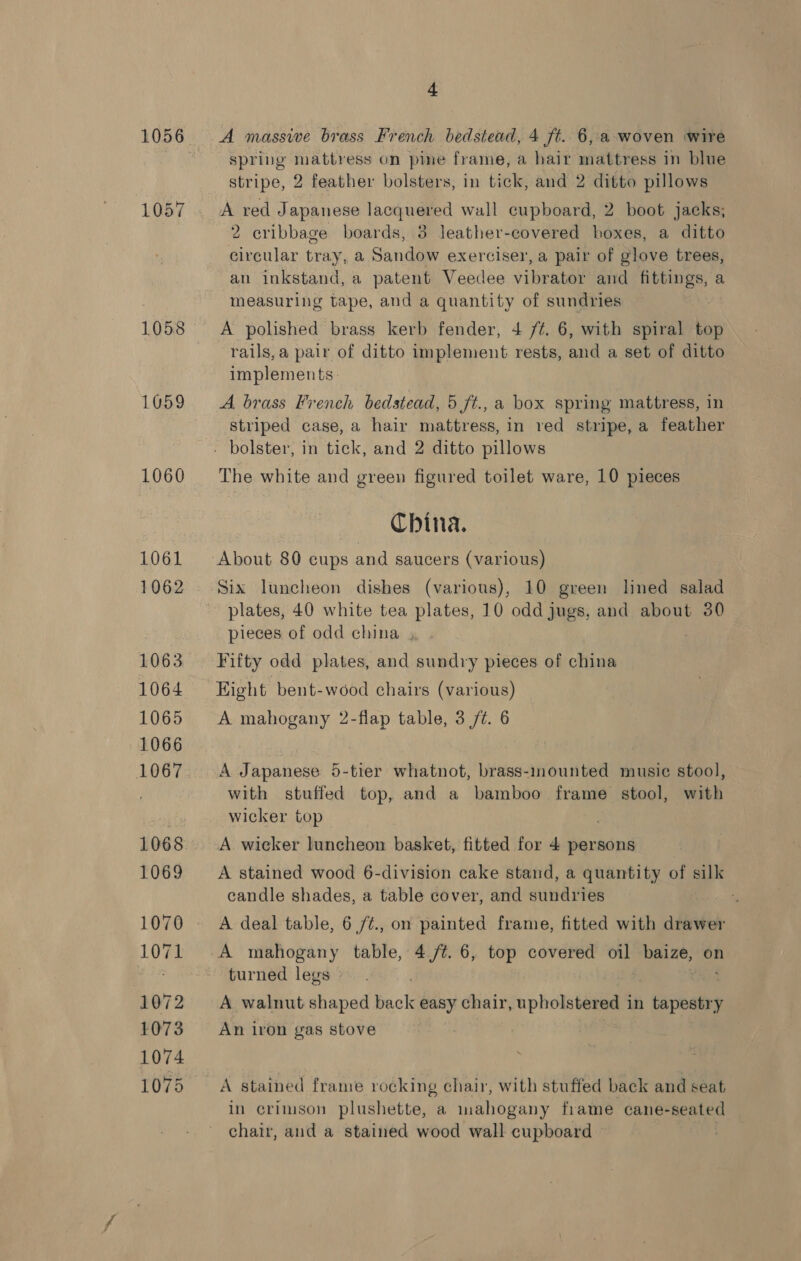 1058 1059 1060 + A massive brass French bedstead, 4 ft. 6, a woven wire spring mattress on pine frame, a hair mattress in blue stripe, 2 feather bolsters, in tick, and 2 ditto pillows A red Japanese lacquered wall cupboard, 2 boot jacks; 2 cribbage boards, 3 leather-covered boxes, a ditto circular tray, a Sandow exerciser, a pair of glove trees, an inkstand, a patent Veedee vibrator and fittings, a measuring tape, and a quantity of sundries A polished brass kerb fender, 4 /é. 6, with spiral top rails, a pair of ditto implement rests, and a set of ditto implements. A brass French bedstead, 5 ft., a box spring mattress, in striped case, a hair mattress, in red stripe, a feather The white and green figured toilet ware, 10 pieces China. About 80 cups and saucers (various) Six luncheon dishes (various), 10 green lined salad plates, 40 white tea plates, 10 odd jugs, and about 30 pieces of odd china , Fifty odd plates, and sundry pieces of china Eight bent-wood chairs (various) A mahogany 2-flap table, 3 /¢. 6 A Japanese 5-tier whatnot, brass-mounted music stool, with stuffed top, and a bamboo frame stool, with wicker top A wicker luncheon basket, fitted for 4 persons A stained wood 6-division cake stand, a quantity of silk candle shades, a table cover, and sundries A deal table, 6 /¢., on painted frame, fitted with drawer A mahogany table, 4,/¢. 6, top covered oil baize, on turned legs » A walnut shaped back easy chair, upholstered in , tepeabey An iron gas stove in crimson plushette, a inahogany frame cane-seated chair, and a stained wood wall cupboard —
