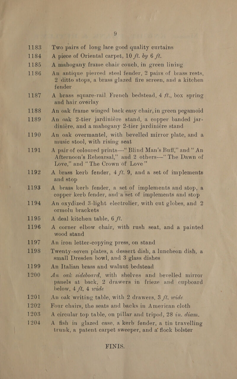 9 Two pairs of long lace good quality curtains A piece of Oriental carpet, 10 /t. by 6 ft. A mahogany frame chair couch, in green lining An antique pierced steel fender, 2 pairs of brass rests, 2 ditto stops, a brass glazed fire screen, and a kitchen fender A brass square-rail, French bedstead, 4 /¢., box spring and hair overlay An oak frame winged back easy chair, in green pegamoid An oak 2-tier jardiniére stand, a copper banded jar- diniére, and a mahogany 2-tier jardiniére stand An oak overmantel, with bevelled mirror plate, and a music stool, with rising seat A pair of coloured prints—*“ Blind Man’s Buff,” and “ An Afternoon’s Rehearsal,’ and 2 others—‘‘ The Dawn of Love,” and “The Crown of Love” A brass kerb fender, 4 /¢. 9, and a set of implements and stop A brass kerb fender, a set of implements and stop, a copper kerb fender, and a set of implements and stop An oxydized 3-light electrolier, with cut globes, and 2 ormolu brackets A deal kitchen table, 6 /¢. A corner elbow chair, with rush seat, and a painted wood stand An iron letter-copying press, on stand Twenty-seven plates, a dessert dish, a luncheon dish, a small Dresden bowl, and 3 glass dishes An Italian brass and walnut bedstead An oak sideboard, with shelves and bevelled mirror panels at back, 2 drawers in frieze and cupboard below, 4 ft, 4 wide An oak writing table, with 2 drawers, 3 /¢. wide Four chairs, the seats and backs in American cloth A circular top table, on pillar and tripod, 28 in. diam. A fish in glazed case, a kerb fender, a tin travelling trunk, a patent carpet sweeper, and a’ flock bolster FINIS.