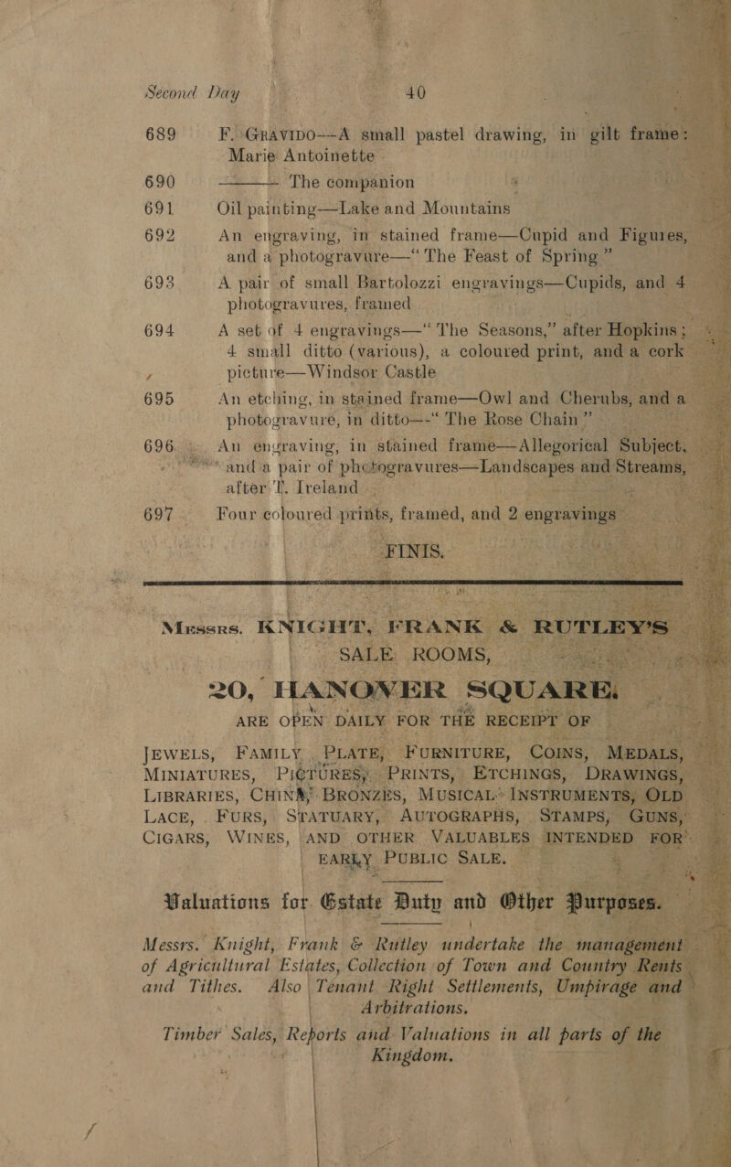              Second Day  689s iF RGrinmnio Wem: steel pastel pase in’ ite aA:  bs Antoinette a te 690 The companion i 2 ee 691 Oil painting —Lake and Mountains = % oer 692 An engraving, ‘in stained frame—Cupid i F and a ‘photogravure— —‘ The Feast of Spring ” 693 A. pair “of small Prtoloari’ engravings—Cupids,, photogravures, framed Came aK ua 694 A set of 4 engravings —“ The Shasenas ’ after 4 small ditto (various), a coloured pri 2 695_ An etching, in. ‘stained f frame—Owl pe ¢ e photogray' ure, 1 ditto—— TOR Rose Chain Ds   ae An engraving, in s pal yi a Ra Re ieee Bi x ! 9 6 Pie. anda pair of pasiesgeg vice atten t. Ireland uy |    “gine is framed, and : engrav        Nisa: K ws e Ihe MINIATURES, | LACE, FURS, CIGARS,     5 ate Buty and Gxt   Messrs. Knight, Frank ics, Widorenbed of Agricultural Estates, Collection of Town ane and Tithes. Also Tenant Fae pg 