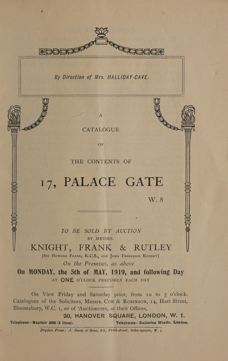   a y CATALOGUE * | i   THE CONTENTS OF te PALACE GATE W. 8 | : PO Bea sOLD. BYRAUCTION fifo) PRANK: &amp; RUT LEY (Sir _Howarp Frank, K.C.B., and Joun Frepertck Knicur) On the Premises, as above On MONDAY, the 5th of MAY, 1919, and following Day AT ONE O'CLOCK PRECISELY EACH DAY On View Friday and Saturday prior, from 10 to 5 o’clock. Catalogues of the Solicitors, Messrs. Coz &amp; Ropinson, 14, Hart Street, Bloomsbury, W.C. 1, or of “Auctioneers, at their Offices, 20, HANOVER SQUARE, LONDON, W. 1. Telephone—Mayfair 3066 (4 lines). Telegrams: Galleries Wesdo, London,