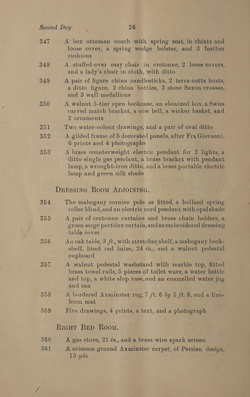 347 348 349 350 357 308 359 360 361 \ A box ottoman couch with spring seat, in chintz and loose cover, a spring wedge bolster, and 3 feather cushions A stuffed-over easy chair in cretonne, 2. loose covers, and a lady’s chair in cloth, with ditto A pair of figure china candlesticks, 2 terra-cotta busts, a ditto figure, 2 china bottles, 3 stone Saxon crosses, and 3 wall medallions A walnut 5-tier open bookease, an ebonized box, a Swiss carved match bracket, a cow bell, a wicker basket, and 2 ornaments Two water-colour drawings, and a pair of oval ditto A gilded frame of 5 decorated panels, after Fra Cae 6 prints and 4 photographs A brass counterweight electric pendant for 2 lights, a ditto single gas pendant, a brass bracket with pendant lamp, a wrought-iron ditto, anda brass portable electric lamp and green silk shade The mahogany cornice pole as fitted, a holland spring roller blind,and an electric cord pendant with opalshade A pair of cretonne curtains and brass chain holders, a green serge portiére curtain,andan embroidered dressing table cover | An oak table, 3 /¢., with stretcher shelf, a mahogany book- shelf, lined red baize, 24 in., and-a walnut pedestal cupboard A: walnut pedestal washstand with marble top, fitted brass towel rails, 5 pieces of toilet ware, a water bottle and top, a white slop vase, and an enamelled water jug and can . A bordered Axminster rug, 7 /t. 6 by 5 /¢. 6, and a lino- leum mat Five drawings, 4 prints, a text, and a photograph A gas stove, 21 in.,and a brass wire spark screen A crimson ground Axminster carpet, of Persian design,