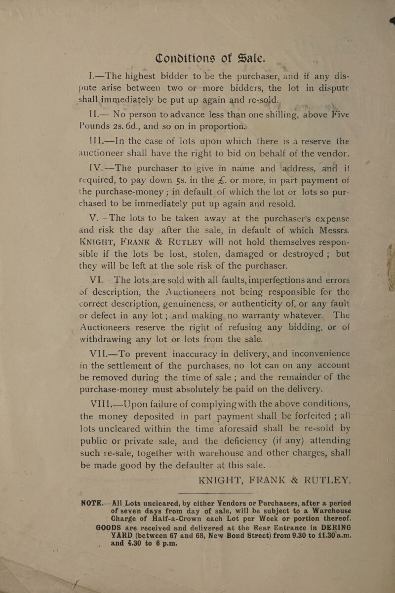 Conditions of Sale. I.—The highest bidder to be the purchaser, and if any dis- pute arise between two or more bidders, the lot in dispute shall.immediately be put up again and re-sold. LI.— No person to advance less than one shilling, above Fe Pounds 2s. 6d., and so on in proportion. IJI.—In the case of lots upon which there is a reserve the auctioneer shall have the right to bid on behalf of the vendor. I[V.—The purchaser to give in name and address, and if required, to pay down 5s. in the 4. or more, in part payment of the purchase-money ; in default of which the lot or lots so pur- chased to be immediately put up again and resold. V. —The lots to be taken away at the purchaser’s expense and risk the day after the sale, in default of which Messrs. KNIGHT, FRANK &amp; RUTLEY will not hold themselves respon- sible if the lots be lost, stolen, damaged or destroyed ; but they will be left at the sole risk of the purchaser. VI. . The lots.are sold with all faults, imperfections and errors of description, the Auctioneers not being responsible for the correct description, genuineness, or authenticity of, or any fault or defect in any lot; and making no warranty whatever. The Auctioneers reserve the right of refusing any bidding, or of withdrawing any lot or lots from the sale. VII.—To prevent inaccuracy in delivery, and inconvenience in the settlement of the purchases, no lot can on any account be removed during the time of sale ; and the remainder of the purchase-money must absolutely be paid on the delivery. VIII.—Upon failure of complying with the above conditions, the money deposited in part payment shall be forfeited ; all lots uncleared within the time aforesaid shall be re-sold by public or private sale, and the deficiency (if any) attending such re-sale, together with warehouse and other charges, shall be made good by the defaulter at this sale. KNIGHT, FRANK &amp; RUTLEY.  NOTE.— All Lots uncleared, by either Vendors or Purchasers, after a period of seven days from day of sale, will be subject to a Warehouse Charge of Half-a-Crown each Lot per Week or portion thereof. GOODS are received and delivered at the Rear Entrance in DERING YARD (between 67 and 68, New Bond Street) from 9.30 to 11.30a.m.