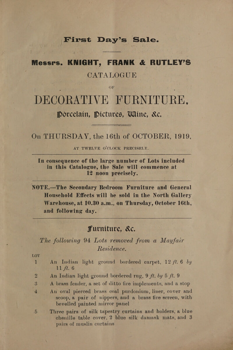 First Day’s Sale. Messrs. KNIGHT, FRANK &amp; RUTLEY’S CATALOGUE OF DECORATIVE FURNITURE. Porcelain, Pictures, Wine, &amp;c. On THURSDAY, the 16th of OCTOBER, 1919, AT TWELVE O'CLOCK PRECISELY.  In consequence of the large number of Lots included in this Catalogue, the Sale will commence at 12 noon precisely.   NOTE.—The Secondary Bedroom Furniture and General Household Effects will be sold in the North Gallery Warehouse, at 10.30 a.m., on Thursday, October 16th, and following day. | Furniture, &amp;c. The following 94 Lots removed from a Mayfair Residence. LOT 1 An Indian light ground bordered earpet, 12 /¢. 6 by Ll ft. 6 An Indian light ground bordered rug, 9 /t. by 5 ft. 9 3 A brass fender, a set of ditto fire implements, and a stop An oval pierced brass coal purdonium, liner, cover and scoop, a pair of nippers, and a brass fire screen, with bevelled painted mirror panel 5 Three pairs of silk tapestry curtains and holders, a blue chenille table cover, 2 blue silk damask mats, and 3 pairs of muslin curtains