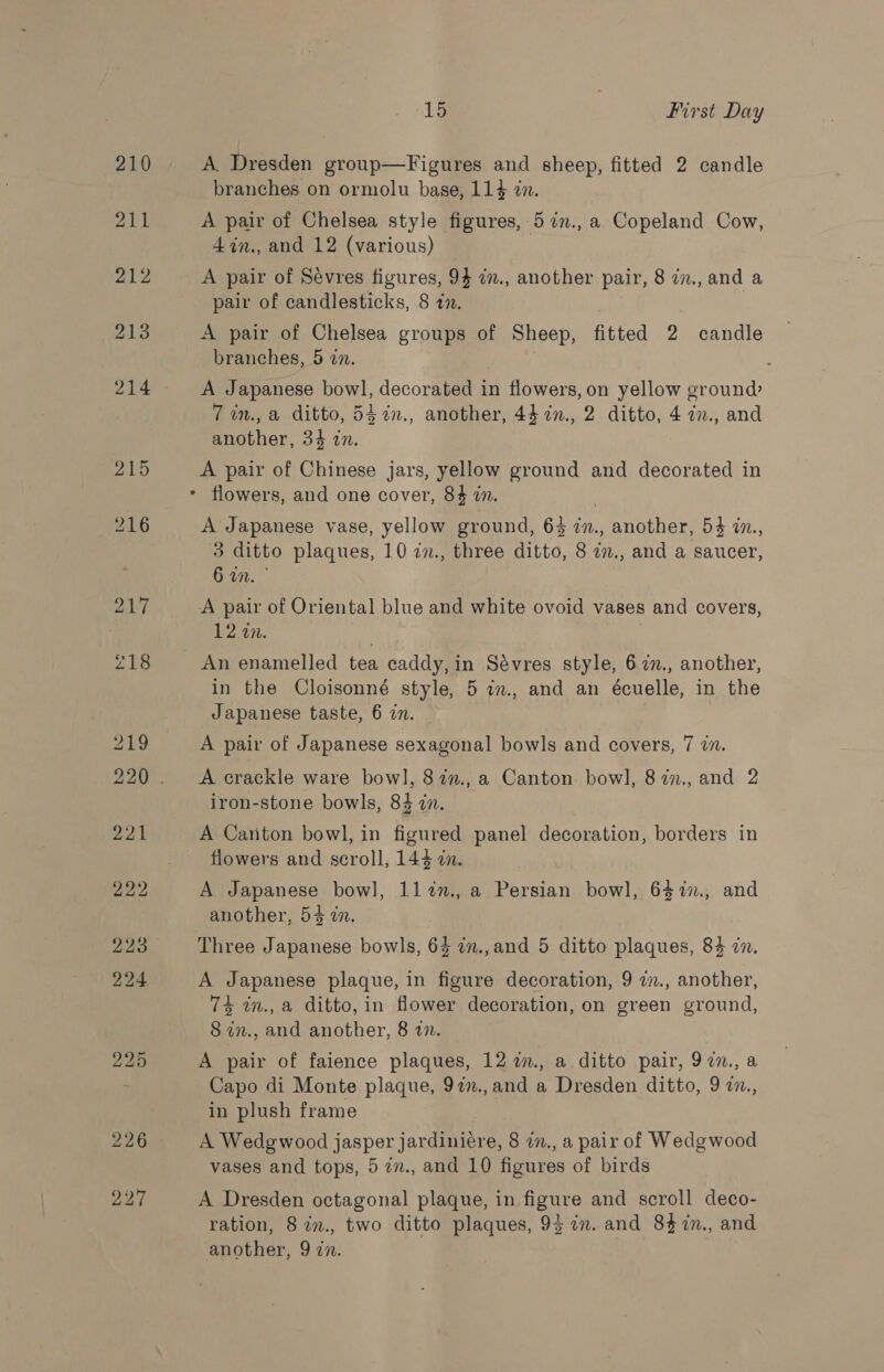 15 , First Day A. Dresden group—Figures and sheep, fitted 2 candle branches on ormolu base, 114 zn. A pair of Chelsea style figures, 57n., a Copeland Cow, 4in., and 12 (various) A pair of Sevres figures, 94 im., another pair, 8 i., and a pair of candlesticks, 8 tn. A pair of Chelsea groups of Sheep, fitted 2 candle branches, 5 in. . A Japanese bowl, decorated in flowers, on yellow ground 7 in., a ditto, 547n., another, 44 in., 2 ditto, 4 i7., and another, 34 in. A pair of Chinese jars, yellow ground and decorated in - flowers, and one cover, 84 in. | A Japanese vase, yellow ground, 63 in., another, 54 in., 3 ditto plaques, 10 in., three ditto, 8 im., and a saucer, 1%.” A pair of Oriental blue and white ovoid vases and covers, 12 2. ) An enamelled tea caddy,in Sévres style, 62., another, in the Cloisonné style, 5 in., and an écuelle, in the Japanese taste, 6 an. | A pair of Japanese sexagonal bowls and covers, 7 7. A crackle ware bow], 822., a Canton. bowl, 87n., and 2 iron-stone bowls, 84 in. A Catton bowl, in figured panel decoration, borders in flowers and scroll, 144 7. A Japanese bowl, 1lin., a Persian bowl, 6$%7., and another, 54 an. Three Japanese bowls, 64 in.,and 5 ditto plaques, 84 zn. A Japanese plaque, in figure decoration, 9 w., another, 74 in., a ditto, in flower decoration, on green ground, 8 in., and another, 8 2. A pair of faience plaques, 12 im., a ditto pair, 97n., a Capo di Monte plaque, 97n.,and a Dresden ditto, 9 a., in plush frame A Wedgwood jasper jardiniére, 8 in., a pair of Wedgwood vases and tops, 5 7., and 10 figures of birds A Dresden octagonal plaque, in figure and scroll deco- ration, 8 in., two ditto plaques, 9} in. and 84 7in., and another, 9 in.