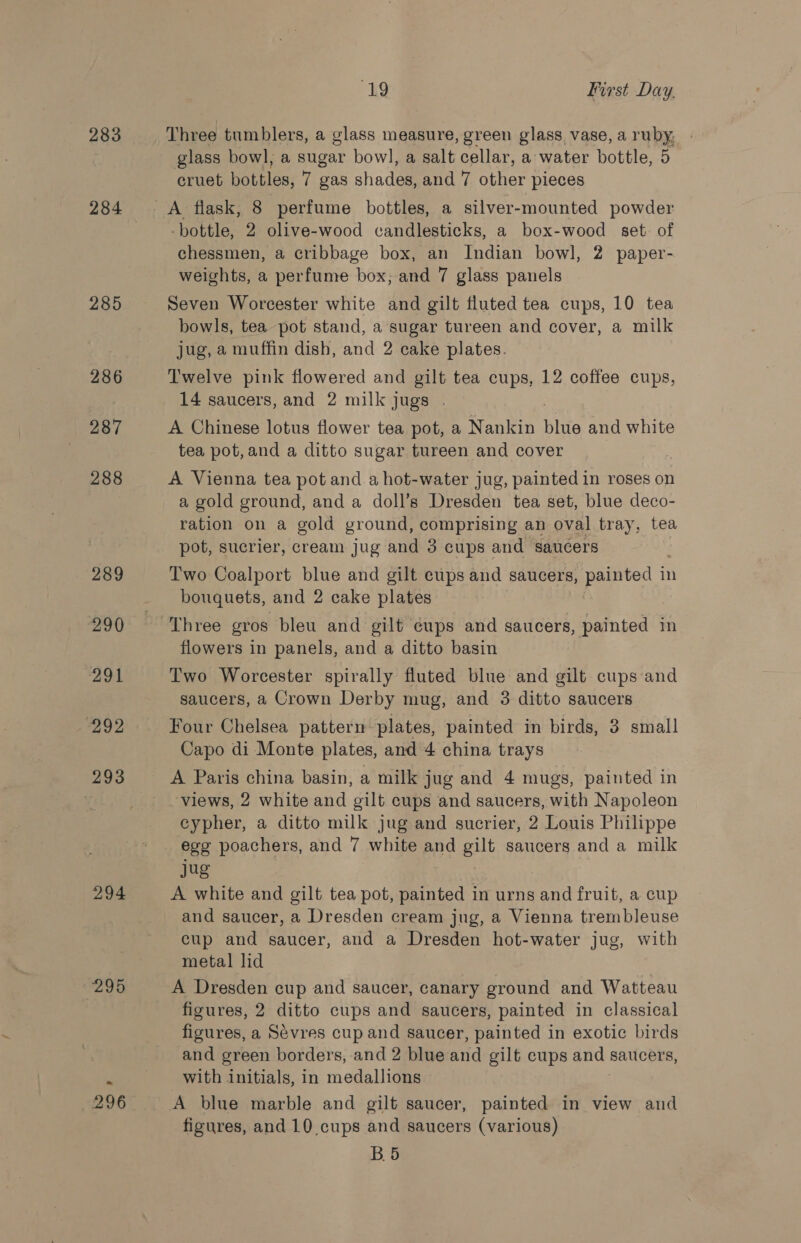 283 285 286 287 288 289 290 291 292 293 294 295 296 19 First Day. Three tumblers, a glass measure, green glass vase, a ruby, - glass bowl, a sugar bowl, a salt cellar, a water bottle, 5 cruet bottles, 7 gas shades, and 7 other pieces -bottle, 2 olive-wood candlesticks, a box-wood set. of chessmen, a cribbage box, an Indian bowl, 2 paper- weights, a perfume box; and 7 glass panels Seven Worcester white and gilt fluted tea cups, 10 tea bowls, tea pot stand, a sugar tureen and cover, a milk jug, a muffin dish, and 2 cake plates. Twelve pink flowered and gilt tea cups, 12 coffee cups, 14 saucers, and 2 milk jugs . A Chinese lotus flower tea pot, a Nankin blue and white tea pot, and a ditto sugar tureen and cover A Vienna tea pot and a hot-water jug, painted in roses on a gold ground, and a doll’s Dresden tea set, blue deco- ration on a gold ground, comprising an oval tray, tea pot, sucrier, cream jug and 3 cups and saucers Two Coalport blue and gilt cups and saucers, painted in bouquets, and 2 cake plates flowers in panels, and a ditto basin Two Worcester spirally fluted blue and gilt cups and saucers, a Crown Derby mug, and 3 ditto saucers Four Chelsea pattern plates, painted in birds, 3 small Capo di Monte plates, and 4 china trays A Paris china basin, a milk jug and 4 mugs, painted in views, 2 white and gilt cups and saucers, with Napoleon cypher, a ditto milk jug and sucrier, 2 Louis Philippe egg poachers, and 7 white and gilt saucers and a milk jug A white and gilt tea pot, painted in urns and fruit, a cup and saucer, a Dresden cream jug, a Vienna trembleuse cup and saucer, and a Dresden hot-water jug, with metal lid A Dresden cup and saucer, canary ground and Watteau figures, 2 ditto cups and saucers, painted in classical figures, a Sévres cup and saucer, painted in exotic birds and green borders, and 2 blue and gilt cups and saucers, with initials, in medallions A blue marble and gilt saucer, painted in view and figures, and 10 cups and saucers (various) B5