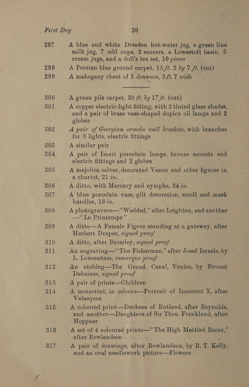 297 298 ash 300 301 302 303 304 305 306 307 308 309 310 311 312 313 314 315 316 317 A blue and white Dresden hot-water jug, a green line milk jug, 7 odd cups, 2 saucers, a Lowestoft basin, 5 cream jugs, and a doll’s tea set, 10 pieces A Persian blue ground carpet, 15,/t. 2 by 7 ft. (cut) A mahogany chest of 5 drawers, 3/t.7 wide — A green pile carpet, 30 /t. by 17 ft. (cut) A copper electric-light fitting, with 2 tinted glass shades, and a pair of brass vase-shaped duplex oil lamps and 2 globes A pair of Georgian ormolu wall brackets, with branches for 3 lights, electric fittings A similar pair A pair of Imari porcelain lamps, bronze mounts and electric fittings and 2 globes A majolica salver, decorated Venus and other figures in a chariot, 21 ww. A ditto, with Mercury and yn 24 7. A blue porcelain vase, gilt decoration, scroll and mask handles, 18 2. A photogravure—“ Wedded,” after Leighton, and another —‘““Le Printemps” . A ditto—A Female Figure standing at a gateway, after Herbert Draper, signed proof A ditto, after Bromley, signed proof An engraving—‘‘ The Fisherman,” after Josef Israels, by L. Lowenstam, remarque proof An etching—The Grand Canal, Venice, by Brunet Debaines, signed proof A pair of prints—Children A mezzotint, in colowrs—Portrait of Innocent X, after Velasquez A coloured orineeDaatodl of Rutland, after Reynolds, and another—Daughters of Sir Thos. Frankland, after Hoppner A set of 4 coloured prints—*“ The High Mettled Racer,” after Rowlandson A pair of drawings, after Rowlandson, by R. T. Kelly, and an oval needlework picture—F lowers