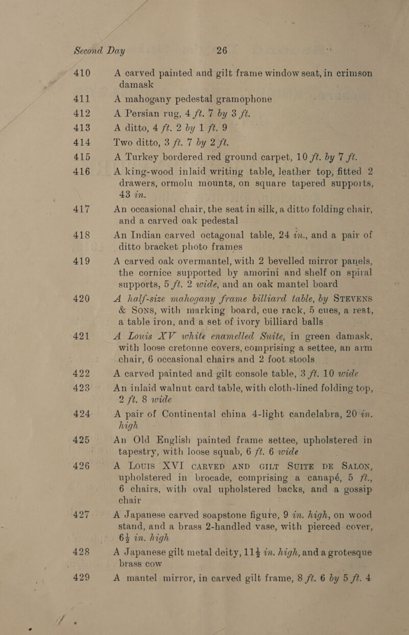 410 411 412 413 414 415 416 417 418 419 420 421 A carved painted and gilt frame window seat, in crimson damask A mahogany pedestal gramophone A Persian rug, 4 /t. 7 by 3 ft. A ditto, 4 ft. 2 by 1 ft. 9 Two ditto, 3 ft. 7 by 2 ft. A Turkey bordered red ground carpet, 10 ft. by 7 ft. A king-wood inlaid writing table, leather top, fitted 2 — drawers, ormolu mounts, on square tapered supports, 43 in, | An occasional chair, the seat in silk, a ditto folding chair, and a carved oak pedestal An Indian carved octagonal table, 24 i., and a pair of ditto bracket photo frames A carved oak overmantel, with 2 bevelled mirror panels, the cornice supported by amorini and shelf on spiral supports, 5 /¢. 2 wide, and an oak mantel board A half-size mahogany frame billiard table, by STEVENS &amp; SONS, with marking board, cue rack, 5 cues, a rest, a table iron, and a set of ivory billiard balls A Lows XV white enamelled Suite, in green damask, with loose cretonne covers, comprising a settee, an arm chair, 6 occasional chairs and 2 foot stools A carved painted and gilt console table, 3 /¢. 10 wide An inlaid walnut card table, with cloth-lined folding top, 2 ft. 8 wide A pair of Continental china 4-light candelabra, 20 in. high An Old English painted frame settee, upholstered in tapestry, with loose squab, 6 /¢. 6 wide A Louis XVI CARVED AND GILT SUITE DE SALON, upholstered in brocade, comprising a canapé, 5 72., 6 chairs, with oval upholstered backs, and a gossip chair A Japanese carved soapstone figure, 9 in. high, on wood stand, and a brass 2-handled vase, with pierced cover, 64 in. high A Japanese gilt metal deity, 114 in. high, and a grotesque brass cow
