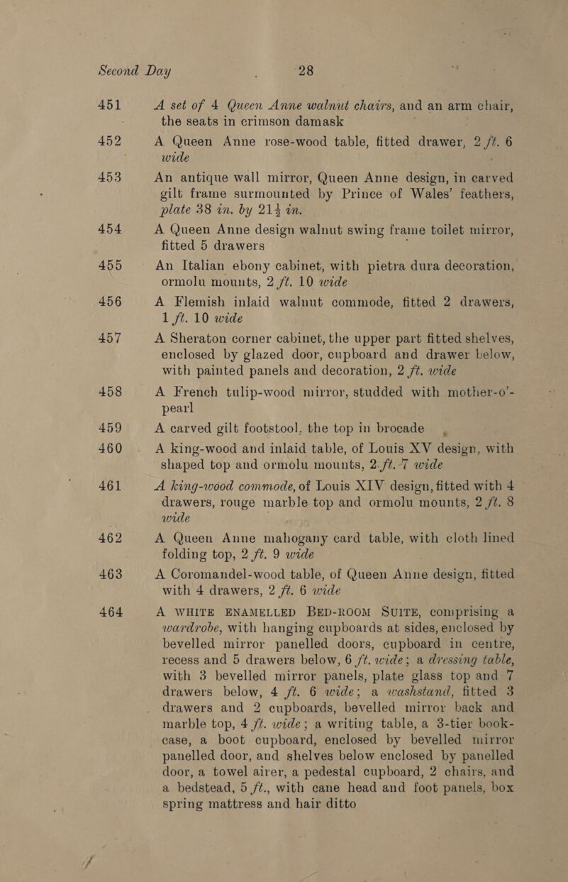 453 454 455 456 457 458 459 460 461 462 463 464 A set of 4 Queen Anne walnut chairs, and an arm chair, the seats in crimson damask A (Jueen Anne rose-wood table, fitted anes 2 ft. 6 wide An antique wall mirror, Queen Anne design, in earved gilt frame surmounted by Prince of Wales’ feathers, plate 38 in. by 214 tn. A Queen Anne design walnut swing frame toilet mirror, fitted 5 drawers An Italian ebony cabinet, with pietra dura decoration, ormolu mounts, 2 /¢. 10 wide A Flemish inlaid walnut commode, fitted 2 drawers, 1 ft. 10 wide A Sheraton corner cabinet, the upper part fitted shelves, enclosed by glazed door, cupboard and drawer below, with painted panels and decoration, 2 /¢. wide A French tulip-wood mirror, studded with mother-o’- pearl A carved gilt footstool, the top in brocade, A king-wood and inlaid table, of Louis XV design, with shaped top and ormolu mounts, 2. ft. 7 wide A king-wood convmode, of Louis XIV design, fitted with 4 ~ drawers, rouge marble top and ormolu mounts, 2 jt. 8 wide A Queen Anne mahogany card table, with cloth lined folding top, 2 /t. 9 wide A Coromandel-wood table, of Queen rey: design, fitted with 4 drawers, 2 ft. 6 wide A WHITE ENAMELLED BED-ROOM SUITE, comprising a wardrobe, with hanging cupboards at sides, enclosed by bevelled mirror panelled doors, cupboard in centre, recess and 5 drawers below, 6 /¢. wide; a dressing table, with 3 bevelled mirror panels, plate glass top and 7 drawers below, 4 jt. 6 wide; a washstand, fitted 3 drawers and 2 cupboards, bevelled mirror back and marble top, 4 /¢. wide; a writing table, a 3-tier book- case, a boot cupboard, enclosed by bevelled mirror panelled door, and shelves below enclosed by panelled door, a towel airer, a pedestal cupboard, 2 chairs, and a bedstead, 5 /¢., with cane head and foot panels, box spring mattress and hair ditto