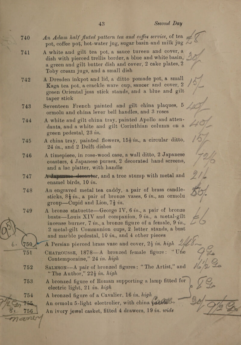 43 Second Day 740 An Adam half fluted pattern tea and coffee service, of tea sx Ct pot, coffee pot, hot-water jug, sugar basin.and milk jug -v © 741 A white and gilt tea pot, a sauce tureen and cover,a , dish with pierced trellis border, a blue and white basin, |.’ a green and gilt butter dish and cover, 2 cake plates, 2 Toby cream jugs, and a small dish 742 A Dresden inkpot and lid, a ditto pomade pot, a small , / | Kaga tea pot, acrackle ware cup, saucer and cover, O° fi green Oriental joss stick stands, and a blue and gilt taper stick 743 Seventeen French painted and gilt china plaques, 5 | ormolu and china lever bell handles, and 3 roses 744 A white and gilt china tray, painted Apollo and atten- dants, and a white and gilt Corinthian column on a #7 ™~ green pedestal, 23 in. 745 A china tray, painted flowers, 154 %m., a circular ditto, 24 in., and 2 Delft dishes 746 _—A timepiece, in rose-wood case, a wall ditto, 2 Japanese ~ fp coasters, 4 Japanese purses, 2 decorated hand screens, fQ and a lac platter, with handle 747 Aedapamese-deeanter, and a tree stump with metal and A enamel birds, 10 in. 748 An engraved metal tea caddy, a pair of brass candle- AP sticks, 84.in., a pair of bronze vases, 67in.,an ormolu “ ~’* group—Cupid and Lion, 7} in. ( 749 A bronze statuette—George IV, 67n., a pair of bronze ee busts—Louis XIV and companion, 9 7im., a metal-gilt ge AS incense burner, 7 in.,a bronze figure of a female, 917, 2° \2 2 metal-gilt Communion cups, 2 letter stands, a bust    _ and marble pedestal, 10 in., and 4 other pieces 6. A Persian pierced brass vase and cover, 25 in. high LY . ge Se Kee. CHATROUSSE, 1878—A _ bronzed female figure: “ Une QS 7 Contemporaine,” 24 in. high lope 152 SatMson-—A pair of bronzed figures: “The Artist,” and Jb A. eo “The Author,” 223 in. high 753 A bronzed figure of Roman supporting a Jamp fitted for ) Ig electric light, 21 in. high Po &gt; 754 A bronzed figure of a Cavalier, 16 in. high _. yi ? 85 An ormolu 5-li lier, with china (easibe — Ga/ /] &gt; Teh \n ormolu 5-light electro ler, with china pe LS» LF DD Si 756 An ivory jewel casket, fitted 4 drawers, 19 im. wide 4