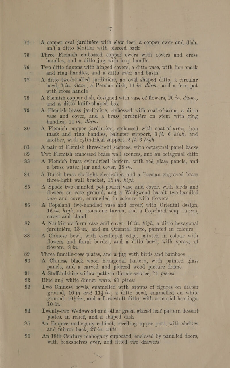 77 78 9 80 81 82 83 84 85 86 87 88 89 90 ue 92 93 94 95 96 os i A copper oval jardinére with claw feet, a copper ewer and dish, and a ditto bénitier with pierced back handles, and a ditto jug with loop handle Two ditto flagons with hinged covers, a ditto vase, with fon mask and ring handles, and a ditto ewer and basin A ditto two-handled jardiniére, an oval shaped ditto, a circular bowl, 7in. diam., a Persian dish, 11 im. diam., and a fern pot with cross handle A Flemish copper dish, designed with vase of flowers, 20 in. diam., and a ditto knife-shaped box A Flemish brass jardiniére, embossed with coat-of-arms, a ditto vase and cover, and a brass jardiniere on stem with ring handles, 11 in. diam. A Flemish copper jardiniére, embossed with coat-of-arms, lion mask and ring handles, baluster support, 3 ft. 6 high, and another, with cylindrical support, 2 ft. 6 high A pair of Flemish three-light sconces, with octagonal panel backs Two Flemish embossed brass wall sconces, and an octagonal ditto A Flemish brass cylindrical lantern, with red glass panels, and a brass water jug and cover, 18 in. A Dutch brass six- -light electrolier, and a Persian engraved brass three-light wall bracket, 15 in. high A Spode two-handled pot-pourri vase and cover, with birds and flowers on rose ground, and a Wedgwood basalt two-handled vase and cover, enamelled in colours with flowers A Copeland two-handled vase and cover; with Oriental design, 16 in. high, an ironstone tureen, and a Copeland soup tureen, cover and stand A Nankin oviform vase and cover, 16 in. high, a ditto hexagonal jardiniere, 13 im., and an Oriental ditto, painted in colours A Chinese bowl, with escalloped edge, painted in. colour with flowers and floral border, and a ditto bowl, with sprays of flowers, 8 in. Three famille-rose plates, and a jug with birds and bamboos A Chinese black wood hexagonal lantern, with painted glass panels, and a carved and pierced wood picture frame A Staffordshire willow pattern dinner service, 71 pteces Blue and white dinner ware, 60 pieces Two Chinese bowls, enamelled with groups of figures on diaper ground, 10in and 114%n., a ditto bowl, enamelled on white ground, 104 %in., and a Lowestoft ditto, with armorial bearings, 10 in. plates, in relief, and a shaped dish An Empire mahogany cabinet, receding upper part, with shelves and mirror back, 27 in. wide An 18th Century mahogany cupboard, enclosed by panelled doors, with bookshelves over, and fitted two drawers