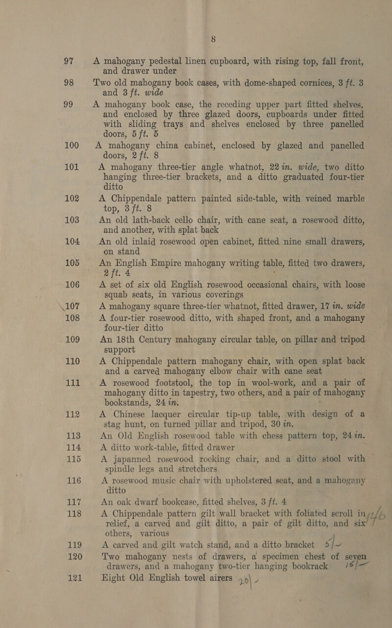 97 98 99 100 101 102 103 104 105 106 107 108 109 110 111 112 113 114 115 116 A Wye 118 rhe 120 121 8 A mahogany pedestal linen cupboard, with rising top, fall front, and drawer under Two old mahogany book cases, with domeanabee cornices, 3 ft. 3 and 3 ft. wide A mahogany book case, the receding upper part fitted shelves, and enclosed by three glazed doors, cupboards under fitted with sliding trays and shelves enclosed by three panelled doors, 5 ft. 5 i A mahogany china cabinet, enclosed by glazed and panelled doors, 2 ft. 8 A mahogany three-tier angle whatnot, 22%. wide, two ditto hanging three-tier brackets, and a ditto graduated four-tier ditto A Chippendale pattern painted side-table, with veined marble top, 3 ft. 8 An old lath-back cello chair, with cane seat, a rosewood aitto, and another, with splat back An old inlaid rosewood open cabinet, fitted nine small drawers, on stand ae Empire mahogany writing table, fitted two drawers, 2 ft. 4 A set of six old English rosewood occasional chairs, with loose squab seats, In various coverings A mahogany square three-tier whatnot, fitted drawer, 17 in. wide A four-tier rosewood ditto, with shaped front, and a mahogany four-tier ditto An 18th Century mahogany circular table, on pillar and tripod support A Chippendale pattern mahogany chair, with open splat back and a carved mahogany elbow chair with cane seat A rosewood footstool, the top in wool-work, and a pair of mahogany ditto in tapestry, two others, and a pair of mahogany bookstands, 24 im. A Chinese lacquer circular tip-up table, with design of a stag hunt, on turned pillar and tripod, 30 1m. An Old English rosewood table with chess pattern top, 24 1n. A ditto work-table, fitted drawer | A japanned rosewood rocking chair, and a ditto stool with spindle legs and stretchers A rosewood music chair with upholstered seat, and a mahogany ditto An oak dwarf bookcase, fitted shelves, 3 ft. 4 A Chippendale pattern gilt wall bracket with foliated seroll in ft Yo relief, a carved and gilt ditto, a pair of gilt ditto, and six others, various A carved and gilt watch stand, and a ditto bracket S| Two mahogany nests of drawers, a specimen chest of seyen drawers, and a mahogany two- tier hanging bookrack 16) — Hight Old English towel airers 7.0\ 4