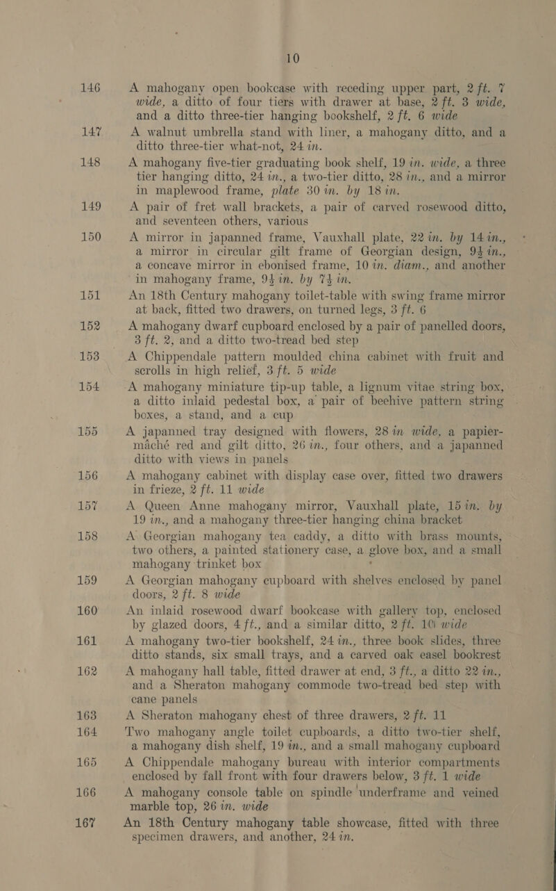 146 147 161 163 164 165 166 167 10 A mahogany open bookcase with receding upper part, 2 oa | wide, a ditto of four tiers with drawer at base, 2 ft. 3 wide, and a ditto three-tier hanging bookshelf, 2 ft. 6 wide A walnut umbrella stand with liner, a mahogany ditto, and a ditto three-tier what-not, 24 i. | A mahogany five-tier graduating book shelf, 19 in. wide, a three tier hanging ditto, 24 w., a two-tier ditto, 28 in., and a mirror in maplewood frame, plate 30m. by 18 in. A pair of fret wall brackets, a pair of carved rosewood ditto, and seventeen others, various A mirror in japanned frame, Vauxhall plate, 22 im. by 14 :n., a mirror in circular gilt frame of Georgian design, 94 in., a concave mirror in ebonised frame, 10 im. diam., and another in mahogany frame, 9}in. by 74m. An 18th Century mahogany toilet-table with swing frame mirror at back, fitted two drawers, on turned legs, 3 ft. 6 A mahogany dwarf cupboard enclosed by a pair of panelled doors, 3 ft. 2, and a ditto two-tread bed step A Chippendale pattern moulded china cabinet with fruit and scrolls in high relief, 3 ft. 5 wide a ditto inlaid pedestal box, a pair of beehive pattern string boxes, a stand, and a cup A japanned tray designed with flowers, 28 im wide, a papier- maché red and gilt ditto, 26 im., four others, and a japanned ditto with views in panels A mahogany cabinet with display case over, fitted two drawers in frieze, 2 ft. 11 wide A Queen Anne mahogany mirror, Vauxhall plate, 15 im. by 19 in., and a mahogany three-tier hanging china bracket A Georgian mahogany tea caddy, a ditto with brass mounts, two others, a painted stationery case, a gion box, and a small mahogany ° “trinket box A Georgian mahogany cupboard with shelves enclosed by panel doors, 2 ft. 8 wide An inlaid rosewood dwarf bookcase with gallery top, enclosed by glazed doors, 4 f¢., and a similar ditto, 2 ft. 1Ci wide A mahogany two-tier bookshelf, 24 7n., three book slides, three ditto stands, six small trays, and a carved oak easel bookrest A mahogany hall table, fitted drawer at end, 3 ft., a ditto 22 in., and a Sheraton mahogany commode two-tread bed step with cane panels A Sheraton mahogany chest of three drawers, 2 ft. 11 Two mahogany angle toilet cupboards, a ditto two-tier shelf, a mahogany dish shelf, 19 im., and a small mahogany cupboard A Chippendale mahogany bureau with interior compartments enclosed by fall front with four drawers below, 3 ft. 1 wide A mahogany console table on spindle underframe and veined marble top, 26 in. wide An 18th Century mahogany table showcase, fitted with three