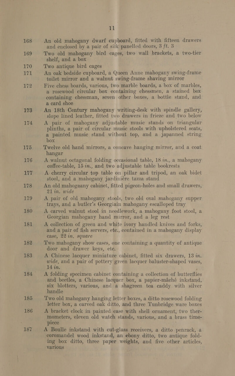 169 170 Ld 172 173 174 175 176 177 178 179 180 181 182 183 185 186 187 11 An old mahogany dwarf cupboard, fitted with fifteen drawers and enclosed by a pair of silk panelled doors, 3 ft. 3 Two old mahogany bird cages, two wall brackets, a two-tier shelf, and a box Two antique bird cages An oak bedside cupboard, a Queen Anne mahogany swing-frame toilet mirror and a walnut swing-frame shaving mirror a rosewood circular box containing chessmen, a stained box containing chessman, seven other boxes, a bottle stand, and a card shoe An 18th Century mahogany writing-desk with spindle gallery, slope lined leather, fitted two drawers in frieze and two below A pair of mahogany adjustable music stands on triangular plinths, a pair of circular music stools with upholstered seats, a painted music stand without top, and a japanned string box Twelve old hand mirrors, a concave hanging mirror, and a coat hangar A walnut octagonal folding occasional table, 18 in., a mahogany coffee-table, 15 w., and two adjustable table bookrests A- cherry circular top table on pillar and tripod, an oak bidet stool, and a mahogany jardiniére tazza stand 21 in. wide A pair of old mahogany stools, two old oval mahogany supper trays, and a butler’s Georgiain mahogany escalloped tray A carved walnut stool in needlework, a mahogany foot stool, a Georgian mahogany hand mirror, and a leg rest A collection of green and white ivory handled knives and forks, and a pair of fish servers, etc., contained in a mahogany display case, 221. square ‘T'wo mahogany show cases, one containing a quantity of antique door and drawer keys, ete. A Chinese lacquer miniature cabinet, fitted six drawers, 13 in. wide, and a pair of pottery green lacquer baluster-shaped vases, 14 in. A folding specimen cabinet containing a collection of butterflies and beetles, a Chinese lacquer box, a papier-maché inkstand, six blotters, various, and a shagreen tea caddy with silver handle Two old mahogany hanging letter boxes, a ditto rosewood folding letter box, a carved oak ditto, and three Tunbridge ware boxes A bracket clock in painted case with shell ornament, two ther- mometers, eleven old watch stands, various, and a brass time- piece A Boulle inkstand with cut-glass receivers, a ditto penrack, a coromandel wood inkstand, an ebony ditto, two antique fold- ing box ditto, three paper weights, and five other articles,