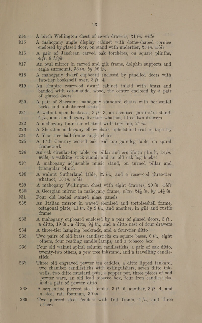 215 216 217 218 219 220 221 222 223 224 220 226 220 228 229 2301 231 232 233 234 235 236 237 238 239 13 A birch Wellington chest of seven drawers, 21 in. wide A mahogany angle display cabinet with dome-shaped cornice enclosed by glazed door, on stand with undertier, 25 in. wide A pair of Jacobean carved oak torchéres, on square plinths, 4 ft. 8 high An oval mirror in carved and gilt frame, dolphin supports and eagle surmount, 38 in. by 28 in. A mahogany dwarf cupboard enclosed by panelled doors with two-tier bookshelf over, 3 ft. 4 An Empire rosewood dwarf cabinet inlaid with brass and banded with coromandel wood, the centre enclosed by a pair of glazed doors A pair of Sheraton mahogany standard chairs with horizontal backs and upholstered seats A walnut open bookcase, 3 ff. 3, an ebonised jardiniére stand, 4 ft., and a mahogany five-tier whatnot, fitted two drawers A mahogany four-tier whatnot with tray top, 21 in. A Sheraton mahogany elbow-chair, upholstered seat in tapestry A Yew tree ball-frame angle chair A 1%th Century carved oak oval top gate-leg table, on spiral framework An oak circular-top table, on pillar and cruciform plinth, 18 in. wide, a walking stick stand, and an old oak log bucket A mahogany adjustable music Send, on turned pillar and triangular plinth A walnut Sutherland table, 22 m., and a rosewood three-tier whatnot, 16 in. wide A mahogany Wellington chest with eight drawers, 20 in. wide A Georgian mirror in mahogany frame, plate 244 in. by 144 in. Four old leaded stained glass panels An Italian mirror in waved ebonised and tortoiseshell frame, octagonal plate, 11 1m. by 9 m., and another, in gilt and rustic frame A mahogany cupboard enclosed by a pair of glazed doors, 3 ft., a ditto, 19 in., a ditto, 9471m., and a ditto nest of four drawers A three-tier hanging bookrack, and a four-tier ditto Two pairs of old brass candlesticks on square bases, 6 in., eight others, four reading candle lamps, and a tobacco box : Four old walnut spiral column candlesticks, a pair of oak ditto, twenty-two others, a yew tree inkstand, and a travelling candle- stick Three old engraved pewter tea caddies, a ditto lipped tankard, two chamber candlesticks with extinguishers, seven ditto ink- wells, two ditto mustard pots, a pepper pot, three pieces of odd pewter ware, an old lead tobacco box, four iron candlesticks, and a pair of pewter ditto A serpentine pierced steel fender, 3 ft. 6, another, 3 ft. 4, and a steel rail footman, 30 in. Two pierced steel fenders with fret fronts, 4/ft., and three others