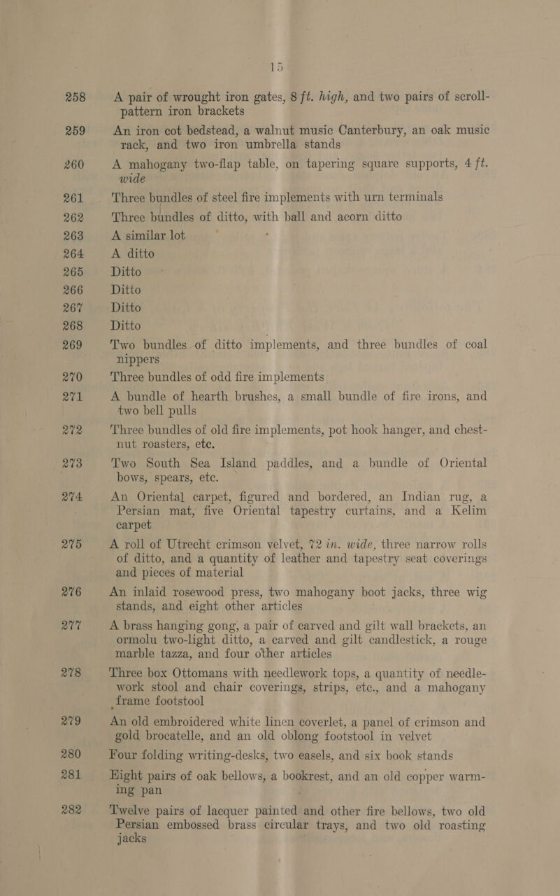 258 259 260 261 262 263 264 265 266 267 268 269 270 a1 272 278 2704 205 276 Qt 278 avg 280 281 282 &amp; A pair of wrought iron gates, 8 ft. high, and two pairs of scroll- pattern iron brackets An iron cot bedstead, a walnut music Canterbury, an oak music rack, and two iron umbrella stands A mahogany two-flap table, on tapering square supports, 4 ft. wide Three bundles of ditto, with ball and acorn ditto A similar lot A ditto Ditto Ditto Ditto Ditto Two bundles of ditto implements, and three bundles of coal nippers Three bundles of odd fire implements A bundle of hearth brushes, a small bundle of fire irons, and two bell pulls nut roasters, ete. Two South Sea Island paddles, and a bundle of Oriental bows, spears, ete. An Oriental carpet, figured and bordered, an Indian rug, a Persian mat, five Oriental tapestry curtains, and a Kelim carpet A roll of Utrecht crimson velvet, 72 in. wide, three narrow rolls of ditto, and a quantity of leather and tapestry seat coverings and pieces of material An inlaid rosewood press, two mahogany boot jacks, three wig stands, and eight other articles A brass hanging gong, a pair of carved and gilt wall brackets, an ormolu two-light ditto, a carved and gilt candlestick, a rouge marble tazza, and four other articles Three box Ottomans with needlework tops, a quantity of needle- work stool and chair coverings, strips, etc., and a mahogany frame footstool An old embroidered white linen coverlet, a panel of crimson and gold brocatelle, and an old oblong footstool in velvet Four folding writing-desks, two easels, and six book stands Hight pairs of oak bellows, a bookrest, and an old copper warm- ing pan Twelve pairs of lacquer painted and other fire bellows, two old Persian embossed brass circular trays, and two old roasting jacks