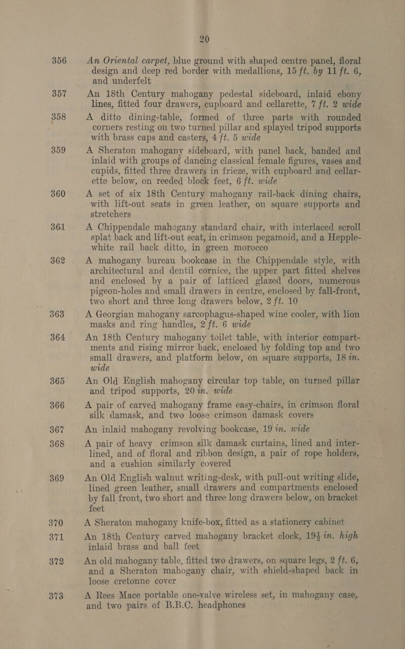 360 361 362 363 864 365 366 367 368 369 370 371 372 373 20 An Oriental carpet, blue ground with shaped centre panel, floral design and deep red border with medallions, 15 ft. by 11 ft. 6, and underfelt An 18th Century mahogany pedestal sideboard, inlaid ebony lines, fitted four drawers, cupboard and cellarette, 7 ft. 2 wide A ditto dining-table, formed of three parts with rounded corners resting on two turned pillar and splayed tripod supports with brass caps and casters, 4 ft. 5 wide A Sheraton mahogany sideboard, with panel back, banded and inlaid with groups of dancing classical female figures, vases and cupids, fitted three drawers in frieze, with cupboard and cellar- ette below, on reeded block feet, 6 ft. wide A set of six 18th Century mahogany rail-back dining chairs, with lift-out seats in green leather, on square supports and stretchers A Chippendale mahogany standard chair, with interlaced scroll splat back and lift-out seat, in crimson pegamoid, and a Hepple- white rail back ditto, in green morocco A mahogany bureau. bookcase in the Chippendale style, with architectural and dentil cornice, the upper part fitted shelves and enclosed by a pair of latticed glazed doors, numerous pigeon-holes and smal] drawers in centre, enclosed by fall-front, two short and three long drawers below, 2 ft. 10 A Georgian mahogany sarcophagus-shaped wine cooler, with lion masks and ring handles, 2 ft. 6 wide An 18th Century mahogany toilet table, with interior compart- ments and rising mirror back, enclosed by folding top and two small drawers, and platform below, on square supports, 18 7m. wide } An Old English mahogany circular top table, on turned pillar and tripod supports, 20 im. wide A pair of carved mahogany frame easy-chairs, in crimson floral silk damask, and two loose crimson damask covers An inlaid mahogany revolving bookcase, 19 in. wide A pair of heavy . crimson silk damask curtains, lined and inter- lined, and of floral and ribbon design, a pair of rope holders, and a cushion similarly covered An Old English walnut writing-desk, with pull-out writing slide, lined green leather, small drawers and compartments enclosed by fall front, two short and three long drawers below, on bracket feet A Sheraton mahogany knife-box, fitted as a stationery cabinet An 18th Century carved mahogany bracket clock, 194 1m. high inlaid brass and ball feet An old mahogany table, fitted two drawers, on square legs, 2 ft. 6, and a Sheraton mahogany chair, with shield-shaped back in loose cretonne cover A Rees Mace portable one-valve wireless set, in mahogany case, and two pairs of B.B.C. headphones
