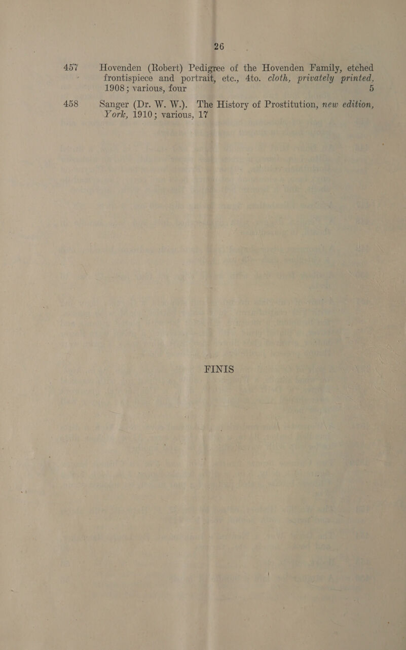 457 Hovenden (Robert) Pedigree of the Hovenden Family, etched frontispiece and portrait, etc., 4to. cloth, privately printed, 1908; various, four 5 458 Sanger (Dr. W. W.). The History of Prostitution, new edition, York, 1910; various, 17 | FINIS