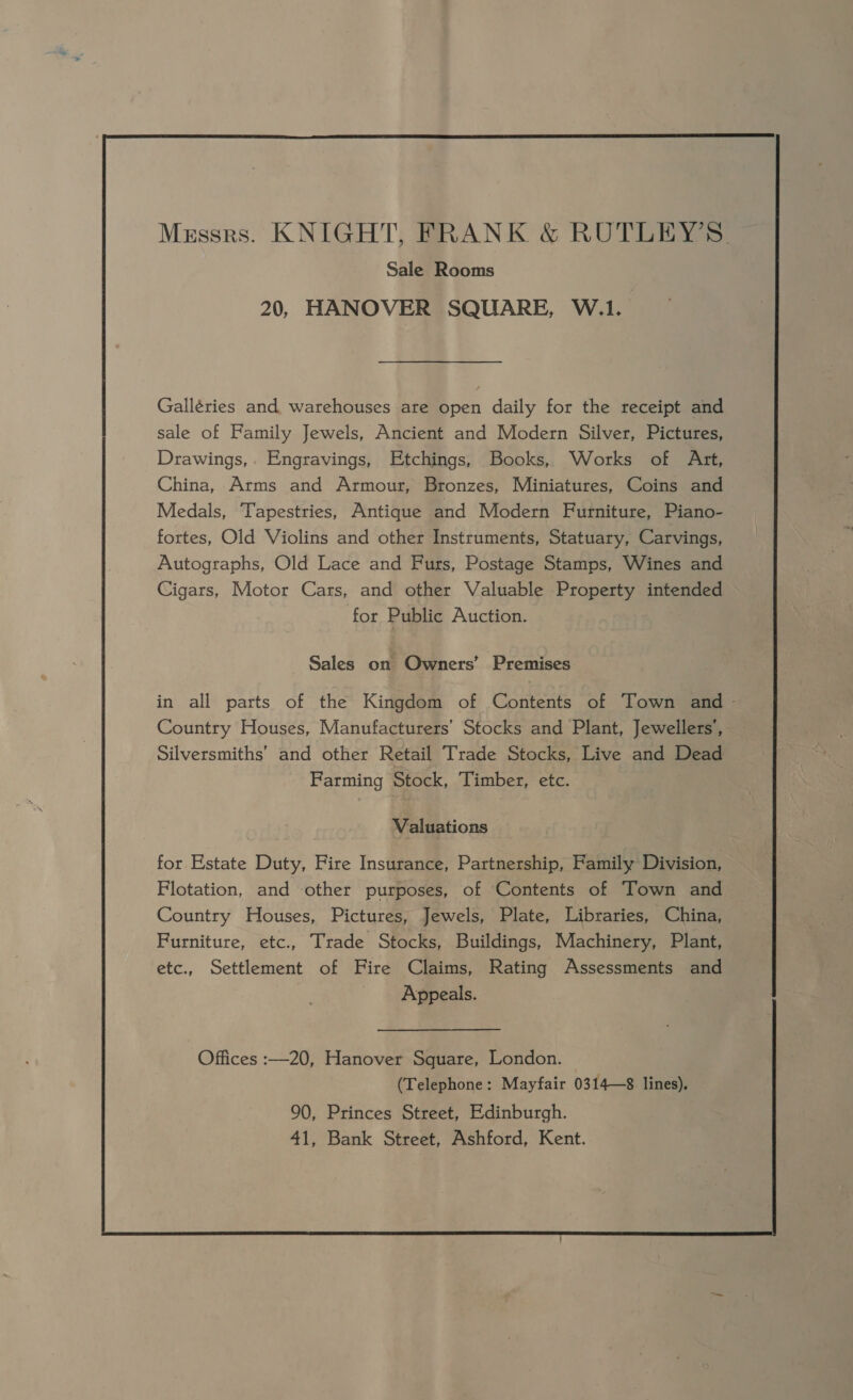 Mzssrs. KNIGHT, FRANK &amp; RUTLEY’S. Sale Rooms 20, HANOVER SQUARE, W.1. Galléries and warehouses are open daily for the receipt and sale of Family Jewels, Ancient and Modern Silver, Pictures, Drawings,. Engravings, Etchings, Books, Works of Art, China, Arms and Armour, Bronzes, Miniatures, Coins and Medals, Tapestries, Antique and Modern Furniture, Piano- fortes, Old Violins and other Instruments, Statuary, Carvings, Autographs, Old Lace and Furs, Postage Stamps, Wines and Cigars, Motor Cars, and other Valuable Property intended for Public Auction. Sales on Owners’ Premises in all parts of the Kingdom of Contents of Town and - Country Houses, Manufacturers’ Stocks and Plant, Jewellers’, Silversmiths’ and other Retail Trade Stocks, Live and Dead Farming Stock, Timber, etc. Valuations for Estate Duty, Fire Insurance, Partnership, Family Division, Flotation, and other purposes, of Contents of Town and Country Houses, Pictures, Jewels, Plate, Libraries, China, Furniture, etc., Trade Stocks, Buildings, Machinery, Plant, etc., Settlement of Fire Claims, Rating Assessments and Appeals. Offices :—20, Hanover Square, London. (Telephone: Mayfair 0314—8 lines). 90, Princes Street, Edinburgh. 41, Bank Street, Ashford, Kent.