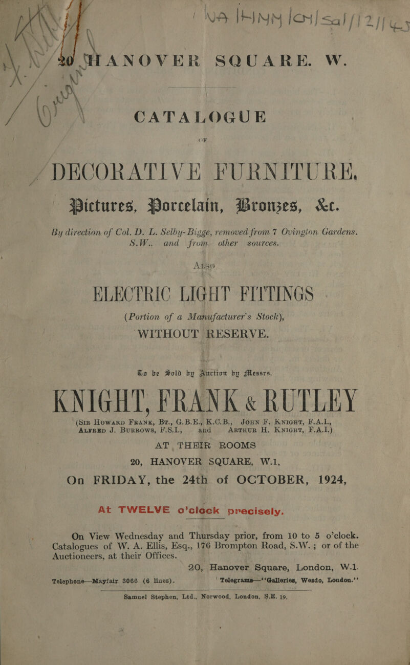 PNB THINN Ion] sal  \ \/to CF ANOVER SQUARE. W. wr | \)) | CATALOGUE OF DECORATIVE FURNITURE, Wictures, Porcelain, Wronses, Ke. By direction of Col. Dz L. Selby- Bigge, removed from 7 Ovingion Gardens. S.W.. and from. other sources. A — part Viel 0) KLECTRIC LIGHT FEPTINGS (Portion of a Manufacturer's Stock), . WITHOUT RESERVE. @o be Sold bo Auction by Messrs. KNIGHT, FRANK &amp; RUTLEY (Str Howarp Franz, Br., G.B.E., K.C.B., Joun F. Knicut, F.A.L, At¥rrEep J. Burrows, I'.S.1., and ArtTHurR H. Kniaut, F.A.I.) AT THEIR ROOMS 20, HANOVER SQUARE, W.1, On FRIDAY, the 24th of OCTOBER, 1924, At TWELVE o’clock precisely. Catalogues of W. A. Ellis, Esq., 176 Brompton Road, S.W.; or of the Auctioneers, at their Offices. 20, Hanover Square, London, W.1. Telephone—Mayfair 3066 (6 lines). ' Telegrams—‘ ‘Galleries, Wesdo, London.’’  Samuel Stephen, Ltd., Norwood, London, S.E. 19, 1s