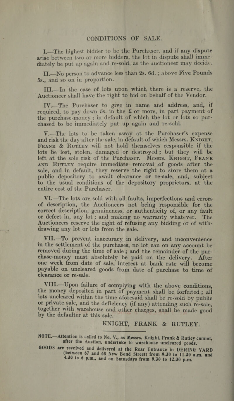 CONDITIONS OF SALE. I.—The highest bidder to be the Purchaser, and if any dispute arise between two or more bidders, the lot in dispute shall imme- diately be put up again and re-sold, as the auctioneer may decide. II.—No person to advance less than 2s. 6d. ; above Five Pounds 5s., and so on in proportion. III.—In the case of lots upon which there is a reserve, the Auctioneer shall have the right to bid on behalf of the Vendor. IV.—The Purchaser to give in name and address, and, if required, to pay down 5s. in the £ or more, in part payment of the purchase-money ; in default of which the lot or lots so pur- chased to be immediately put up again and re-sold. V.—The lots to be taken away at the Purchaser’s expense and risk the day after the sale, in default of which Messrs. Knicur, Frank &amp; Rut Ley will not hold themselves responsible if the lots be lost, stolen, damaged or destroyed; but they will be left at the sole risk of the Purchaser. Messrs. KniGutT, Frank AND RUTLEY require immediate removal of goods after the sale, and in default, they reserve the right to store them at a public depository to await clearance or re-sale, and, subject to the usual conditions of the depository proprietors, at the entire cost of the Purchaser. : V1.—The lots are sold with all faults, imperfections and errors of description, the Auctioneers not being responsible for the correct description, genuineness, or authenticity of, or any fault or defect in, any lot ; and making no warranty whatever. The Auctioneers reserve the right of refusing any bidding or of with- drawing any lot or lots from the sale. VII.—To prevent inaccuracy in delivery, and inconvenience in the settlement of the purchases, no lot can on any account be removed during the time of sale ; and the remainder of the pur- chase-money must absolutely be paid on the delivery. After one week from date of sale, interest at bank rate will become payable on uncleared goods from date of purchase to time of clearance or re-sale. VIII.—Upon failure of complying with the above conditions, the money deposited in part of payment shall be forfeited ; all lots uncleared within the time aforesaid shall be re-sold by public or private sale, and the deficiency (if any) attending such re-sale, together with warehouse and other charges, shall be made good by the defaulter at this sale. KNIGHT, FRANK &amp; RUTLEY.  NOTE.—Attention is called to No. V., as Messrs. Knight, Frank &amp; Rutley cannot, after the Auction, undertake to warehouse uncleared goods. GOODS are received and delivered at the Rear Entrance in DERING YARD (between 67 and 68 New Bond Street) from 9.30 to 11.30 a.m. and