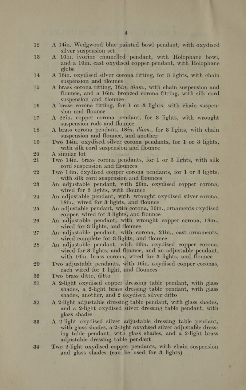 32 33 ob 4, A 14in. Wedgwood blue painted bowl pendant, with oxydised silver suspension set A 10in. ivorine enamelled pendant, with Holophane bowl, and a 10in. cast oxydised copper pendant, with Holophane globe A 16in. oxydised silver corona fitting, for 3 lights, with chain suspension and flounce A brass corona fitting, 16in. diam., with chain suspension and flounce, and a 16in. bronzed corona fitting, with silk cord suspension and flounce A brass corona fitting, for 1 or 3 lights, with chain suspen- sion and flounce suspension rods and flounce A brass corona pendant, 18in. diam., for 3 lights, with chain suspension and flounce, and another Two 14in. oxydised silver corona pendants, for 1 or 3 lights, with silk cord suspension and flounce A similar lot Two 141n. brass corona pendants, for 1 or 3 lights, with silk cord suspension and flounees Two 14in. oxydised copper corona pendants, for 1 or 3 lights, with silk cord suspension and flounces An adjustable pendant, with 20in. oxydised copper corona, wired for 3 lights, with flounce An adjustable pendant, with wrought oxydised silver corona, 18in., wired for 3 lights, and flounce An adjustable pendant, with corona, 16in., ornaments oxydised copper, wired for 3 lights, and flounce An adjustable pendant, with wrought copper corona, 18in., wired for 3 lights, and flounce An’ adjustable pendant, with corona, 2lin., cast ornaments, wired complete for 3 lights, and flounce An adjustable pendant, with 16in. oxydised copper corona, wired for 3 lights, and flounce, and an adjustable pendant, with 16in. brass corona, wired for 3 lights, and flounce Two adjustable pendants, with 16in. oxydised copper coronas, each wired for 1 light, and flounces Two brass ditto, ditto A 2-light oxydised copper dressing table pendant, with glass shades, a 2-light brass dressing table pendant, with glass shades, another, and 2 oxydised silver ditto A 2-light adjustable dressing table pendant, with glass shades, and a 2-light oxydised silver dressing table pendant, with glass shades A 2-light oxydised silver adjustable dressing table pendant, with glass shades, a 2-light oxydised silver adjustable dress- ing table pendant, with glass shades, and a 2-light brass adjustable dressing table pendant Two 2-light oxydised copper pendants, with chain suspension