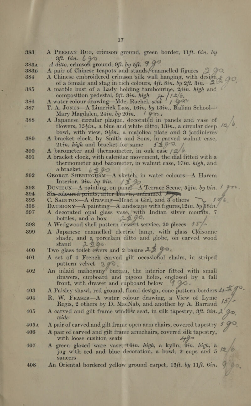 383 A Persian Rue, crimson ground, green border, 11ft. 6in. by 3ft. Gin. 6 ba 3834 A ditto, crimson ground, 9ft. by 5ft. OF os 3838 A pair of anche teapots and stands Qoamelled figures 384 A Chinese embroidered crimson silk wall hanging, with design + of a female and stag in rich colours, 4ft. 8in. by 2ft. 3in. = 385 A marble bust of a Lady holding tambouri: Bin. high and composition pedestal, 3ft. 8in. high | fr 6. 386 A water colour drawing—Mde. Rachel, nid 387 T. A. JonEs—A Limerick Lass, 16in. by al ’ ation School— Mary Magdalen, 24in. by 20in. / Os 388 A Japanese circular plaque, decoratéd in panels and vase of | flowers, 154in., a blue and white ditto, 18in., a circular deep /&amp;/ % bowl, with view, 942n., a majolica plate and 8 jardinieres 389 A bracket clock, by Smith and Sons, in carved walnut case, 21lin. high and bracket for same S29. / 390 A barometer and thermometer, in oak case /2/v 391 A bracket clock, with calendar movement, the dial fitted with a thermometer and barometer, in walnut case, 17in. high, and abracket ¢ 5 4D 392 GEORGE SHERINGHAM—A sketch, in water colours—A Harem Interior, 9in. by 9in. 1% Go 393 Duvirux—A painting, on panel—A Terrace Scene, 54in. by 9in. 4 #7. 394. Si &gt; FL . einer TCC PERE 395 C. SaAInToN—A drawing—Head a Girl, and 3 others IPE 396 DavuBicny—A painting—A landscape with figures,12in. by A8in. 397 A decorated opal glass vase, with Indian silver moufits, 7 bottles, and a box Be Jo. / 398 A Wedgwood Shell pattern dess€rt service, 20 pieces 757/- 399 A Japanese enamelled electric lamp, with glass Cloisonne shade, and a porcelain ditto and globe, on carved wood stand 2. GGo- 2 400 Two glass toilet ewers and 2 basins AZ Yo, 401 A set of 4 French carved gilt ee A, chairs, in striped pattern velvet @ 99, 402 An inlaid mahogany’ bureau, the interior fitted with small drawers, cupboard and pigeon holes, enclosed by a fall front, with drawer and cupboard below g Qo ° 403 A Paisley shawl, red ground, floral design, cone pattern borders 44+- / aq?. 404 R. W. FrasER—A water colour drawing, a View of Lyme 157 7 Regis, 2 others by D. MacNab, and another by A. Barraud 405 A carved and gilt frame window seat, in silk tapestry, 3ft. 8in. a Qe, wide 4054 A pair of carved we gilt frame open arm chairs, covered tapestry 3 ,- 2, 406 A pair of carved and gilt frame armchairs, covered silk tapestry, ¢ with loose cushion seats Lf ¥° / 407 A green glazed ware vase, “16in. high, a kylin, Qin. high, a jug with red and blue decoration, a bowl, 2 cups and 5 saucers 408 An Oriental bordered yellow ground carpet, 15ft. by 11ft. 6in. O ‘bo M2 J by 4