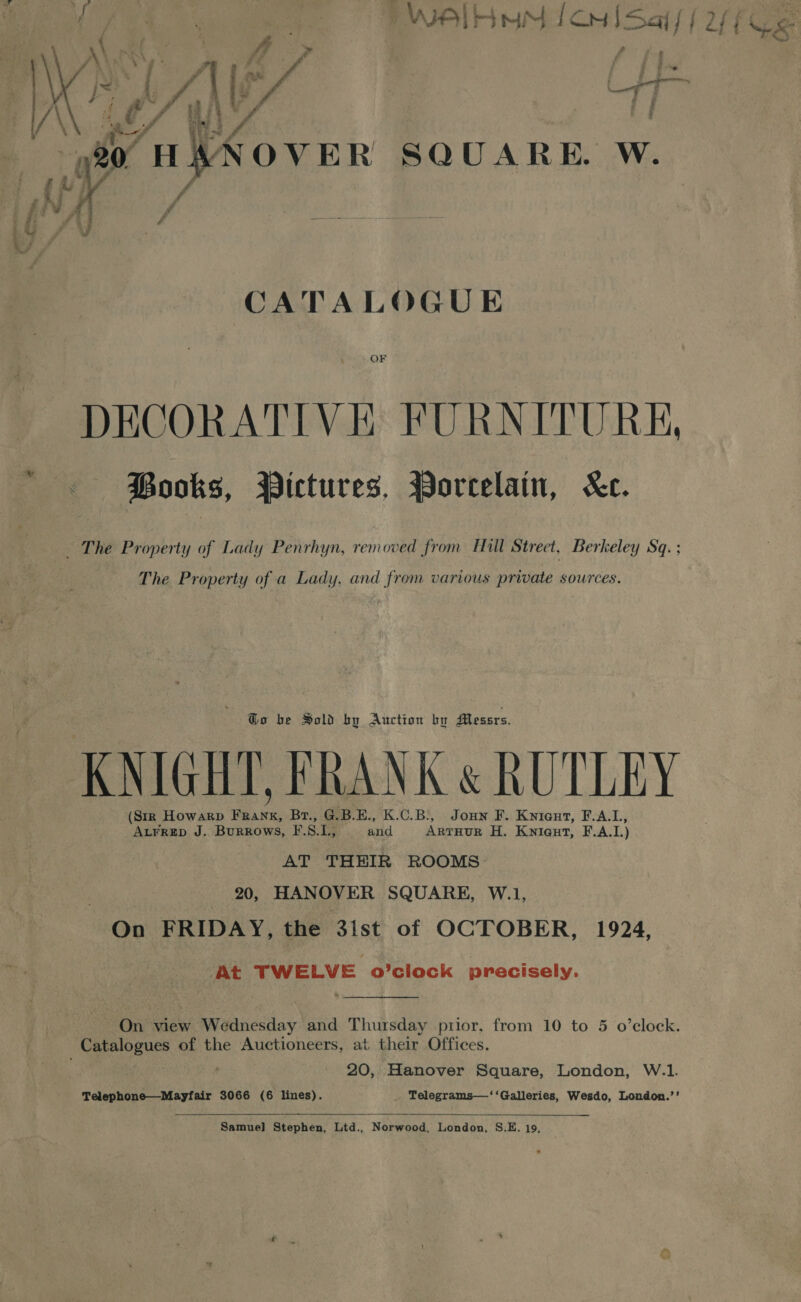  VER SQUARE. W. CATALOGUE OF DECORATIVE FURNITURE, Books, Pictures, Porcelain, “Kc. The Property of a Lady, and from various private sources. Go be Sold by Auction bo Messrs. (Sir Howarp : ee Br., G.B.E., K.C.B:, Joun F. Kyronv, F.A.L, poi J. Burrows, F. 8. if and Arrnor H. Kniq@ut, F.A. L) AT THEIR ROOMS 20, HANOVER SQUARE, W.1, On FRIDAY, the 3ist of OCTOBER, 1924, At TWELVE o'clock precisely. On view Wednesday and Thursday prior, from 10 to 5 o’eclock. 20, Hanover Square, London, W.1. Telephone—Mayfair 3066 (6 lines). Telegrams—‘‘Galleries, Wesdo, London.’’   Samuel] Stephen, Lid., Norwood, London, S.E. 19,