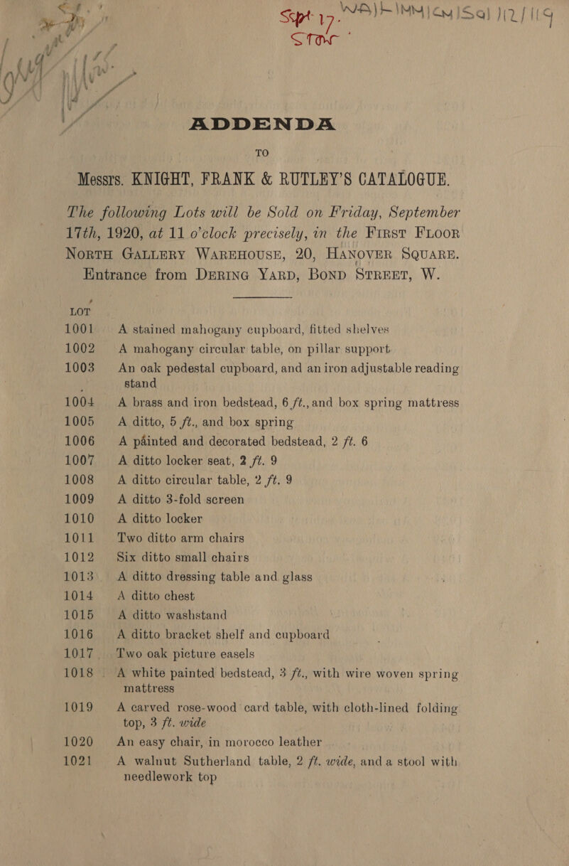 TO Messrs. KNIGHT, FRANK &amp; RUTLEY’S CATALOGUE. The following Lots will be Sold on Friday, September 17th, 1920, at 11 o'clock precisely, in the First FLoor NortH GALLERY WAREHOUSE, 20, HANOVER SQUARE. Entrance from Drrinc YarD, BoND STREET, W. 1001 A stained mahogany cupboard, fitted shelves A mahogany circular table, on pillar support An oak pedestal cupboard, and an iron adjustable reading ; stand 1004 + A brass and iron bedstead, 6 /¢.,and box spring mattress 1005 A ditto, 5 ft., and box spring 1006 A painted and decorated bedstead, 2 ft. 6 1007 ~+=A ditto locker seat, 2 /t. 9 1008 =A ditto circular table, 2 /t. 9 1009 =A ditto 3-fold screen 1010 +A ditto locker 1011 Two ditto arm chairs 1012 Six ditto small chairs 1013. A ditto dressing table and glass 1014 A ditto chest 1015 A ditto washstand 1016 =A ditto bracket shelf and cupboard 1017. Two oak picture easels _ A white painted bedstead, 3 /¢., with wire woven spring mattress 1019 A carved rose-wood card table, with cloth-lined folding top, 3 ft. wide An easy chair, in morocco leather . 1021 A walnut Sutherland table, 2 ff. wide, and a stool with needlework top yp. * \ \} et \ ak Sst piles NM} Ou |S NU] ae STOW Sa a . iy” &gt; iv’. - vf