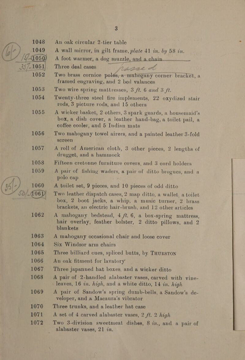 An oak circular 2-tier table A wall mirror, in gilt frame, plate 41 in. by 58 in. A foot warmer, a dog muzzle, and a chain 0 Three deal cases Z-2BAL. + Two brass cornice polés,a—mahogany corner bracket, a framed engraving, and 2 bed valances Two wire spring mattresses, 3 /t. 6 and 3 ft. Twenty-three steel fire implements, 22 oxydized stair rods, 3 picture rods, and 15 others A wicker basket, 2 others, 3 spark guards, a housemaid’s box, a dish cover, a leather hand-bag, a toilet pail, a coffee cooler, and 5 Iudian mats Two mahogany towel airers, and a painted leather 3-fold screen A roll of American cloth, 3 other pieces, 2 lengths of drugget, and a hammock Fifteen cretonne furniture covers, and 3 cord holders A pair of fishing waders, a pair of ditto brogues, and a polo cap A toilet set, 9 pieces, and 10 pieces of odd ditto Two leather dispatch cases, 2 map ditto, a wallet, a toilet box, 2 boot jacks, a whip, a music turner, 2 brass brackets, an electric hair-brush, and 12 other articles A mahogany bedstead, 4 /¢. 6, a box-spring mattress, hair overlay, feather bolster, 2 ditto pillows, and 2 blankets A mahogany occasional chair and loose cover Six Windsor arm chairs Three billiard cues, spliced butts, by THursTON An oak fitment for lavatory’ Three japanned hat boxes, and a wicker ditto A pair of 2-handled alabaster vases, carved with vine- A pair of Sandow’s spring dumb-bells, a Sandow’s de- veloper, and a Macaura’s vibrator Three trunks, and a leather hat case A set of 4 carved alabaster vases, 2 ft. 2 high Two 3-division sweetmeat dishes, 8 in., and a pair of alabaster vases, 21 in.