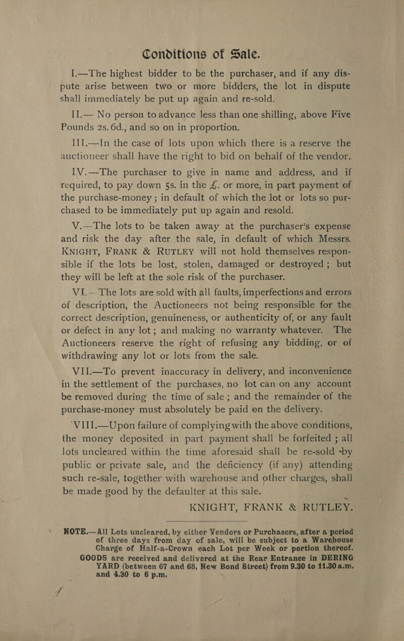 Conditions of Sale. I.—The highest bidder to be the purchaser, and if any dis- pute arise between two or more bidders, the lot in dispute shall immediately be put up again and re-sold. IIl.— No person to advance less than one shilling, above Five Pounds 2s. 6d., and so on in proportion. I11.—In the case of lots upon which there is a reserve the auctioneer shall have the right to bid on behalf of the vendor. [V.—The purchaser to give in name and address, and if required, to pay down §s. in the £. or more, in part payment of the purchase-money ; in default of which the lot or lots so pur- chased to be immediately put up again and resold. V.-—The lots to be taken away at the purchaser’s expense and risk the day after the sale, in default of which Messrs. KNIGHT, FRANK &amp; RUTLEY will not hold themselves respon- sible if the lots be lost, stolen, damaged or destroyed; but they will be left at the sole risk of the purchaser. VI.— The lots are sold with all faults, imperfections and errors of description, the Auctioneers not being responsible for the correct description, genuineness, or authenticity of, or any fault or defect in any lot; and making no warranty whatever. The Auctioneers reserve the right of refusing any bidding, or of withdrawing any lot or lots from the sale. VII.—To prevent inaccuracy in delivery, and inconvenience in the settlement of the purchases, no lot can on any account be removed during the time of sale ; and the remainder of the purchase-money must absolutely be aa on the delivery. VIII.—Upon failure of complying with the above conditions, the money deposited in part payment shall be forfeited ; all lots uncleared within the time aforesaid shall be re-sold -by public or private sale, and the deficiency (if any) attending such re-sale, together with warehouse and other charges, shall be made good by the defaulter at this sale. KNIGHT, FRANK &amp; RUTLEY.  NOTE.—All Lots uncleared, by cither Yendors or Purchasers, after a period of three days from day of sale, will be subject to a Warehouse Charge of Half-a-Crown each Lot per Week or portion thereof. GOODS are received and delivered at the Rear Entrance in DERING YARD (between 67 and 68, New Bond Street) from 9.30 to 11.30 a.m.