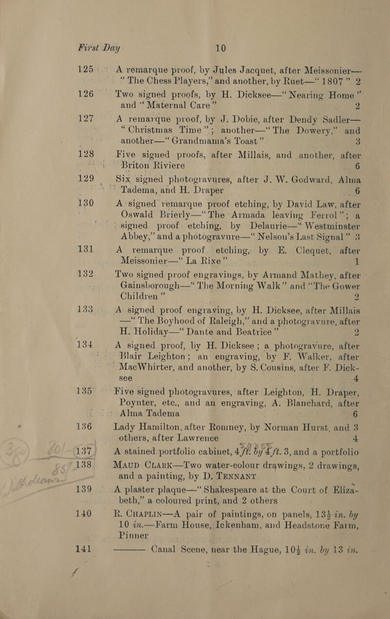 126 127 130 136 137 140 141 A remarque proof, by Jules Jacquet, after Meissonier— “ The Chess Players,” and another, by Ruet—“ 1807” 2 39? Two signed proofs, by H. Dicksee—‘ Nearing Home’ and ‘Maternal Care” 2 A remarque proof, by J. Dobie, after Dendy Sadler— “Christmas Time”; another—‘ The Dowery,” and another—*“ Grandmama’s Toast ” 3 Five signed proofs, after Millais, and another, after Briton Riviere 6 Six signed photogravures, after J. W. Godward, Alma A signed remarque proof etching, by David Law, after Oswald Brierly—“ The Armada leaving Ferrol”; a Abbey,” and.a photogravure—“ Nelson’s Last Signal” 3 A remarque proof. etching, by. E. oe after Meissonier—“ La Rixe” 1 Two signed proof engravings, ie Armand Mathey, after Gainsborough—-* The Morning Walk” and “The Gower Children ” 2 —*“ The Boyhood of Raleigh,” and a photogravure, after H. Holiday— Dante and Beatrice ” 2 A signed proof, by H. Dicksee; a photogravure, after see 4 Five signed photogravures, after Leighton, H. Draper, Poynter, etc., and an engraving, A. Blanchard, after Alma Tadema | ; 6 Lady Hamilton, after Romney, by Norman Hurst, and 3 others, after Lawrence ad 4 A stained portfolio cabinet, 4 by &amp; ft 3, and a portfolio Maup CLark—''wo water-colour drawings, 2 drawings, and a painting, by D. TENNANT A plaster plaque—‘ Shakespeare at the Cae of Eliza- beth,” a coloured print, and 2 others R. CHAPLIN—A pair of paintings, on panels, 134 in. by 10 in.—-Farm House, Ickenham, and Headstone Farm, Pinner |  Canal Scene, near the Hague, 103 in. by 13 in.