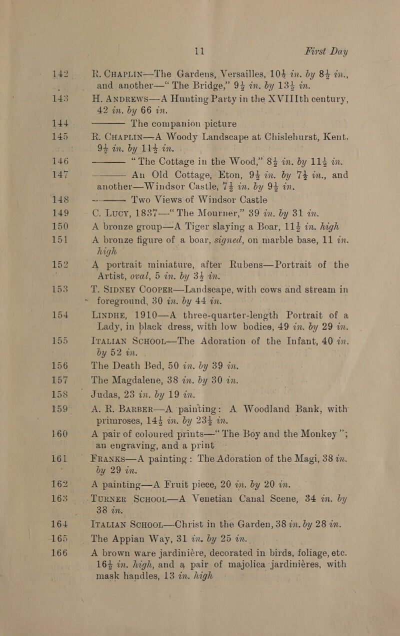 148 149 150 151 152 153 156 157 158 160 161 165 166 ae first Day R. CHarpLin—The Gardens, Versailles, 104 in. by 84 in., and another—“ The Bridge,” 94 an. by 134 in. 42 in. by 66 wn. The companion picture R: CHAPLIN—A Woody eae: at Chislehurst, Kent, 94 in. by Lissinw “The Cottage in the Wood,” 84 an. by 114 wm. An Old Cottage, Eton, 94 in. by 74 in., and another— Windsor Castle, 74 in. by 94 in. Two Views of Windsor Castle C. Lucy, 1837—“ The Mourner,” 39 an. by 31 an. A bronze group—A Tiger slaying a Boar, 114 in. hagh     A bronze figure of a boar, stgned, on marble base, 11 in. high Artist, oval, 5 in. by 34 an. T. SIDNEY CoopeER—Landscape, with cows and stream in foreground, 30 in. by 44 in. LinDHE, 1910—A three-quarter-length Portrait of a Lady, in black dress, with low bodice, 49 in. by 29 wn. IraALIAN ScHoot—The Adoration of the Infant, 40 mM. by 52 wm. The Death Bed, 50 zn. by 39 in. The Magdalene, 38 in. by 30 in. A. R. BaRBER—A ‘painting: A Woodland Bank, with primroses, 144 in. by 234 an. . A pair of coloured prints—*“ The Boy and the Monkey ”; an engraving, and a print by 29 in. A painting —A Fruit piece, 20 in. by 20 an. 38 in. IraLian ScHoor—Christ in the Garden, 38 in. by 28 in. A brown ware jardinicre, decorated i in birds, foliage, etc. 163 in. high, and a pair of majolica jardiniéres, with