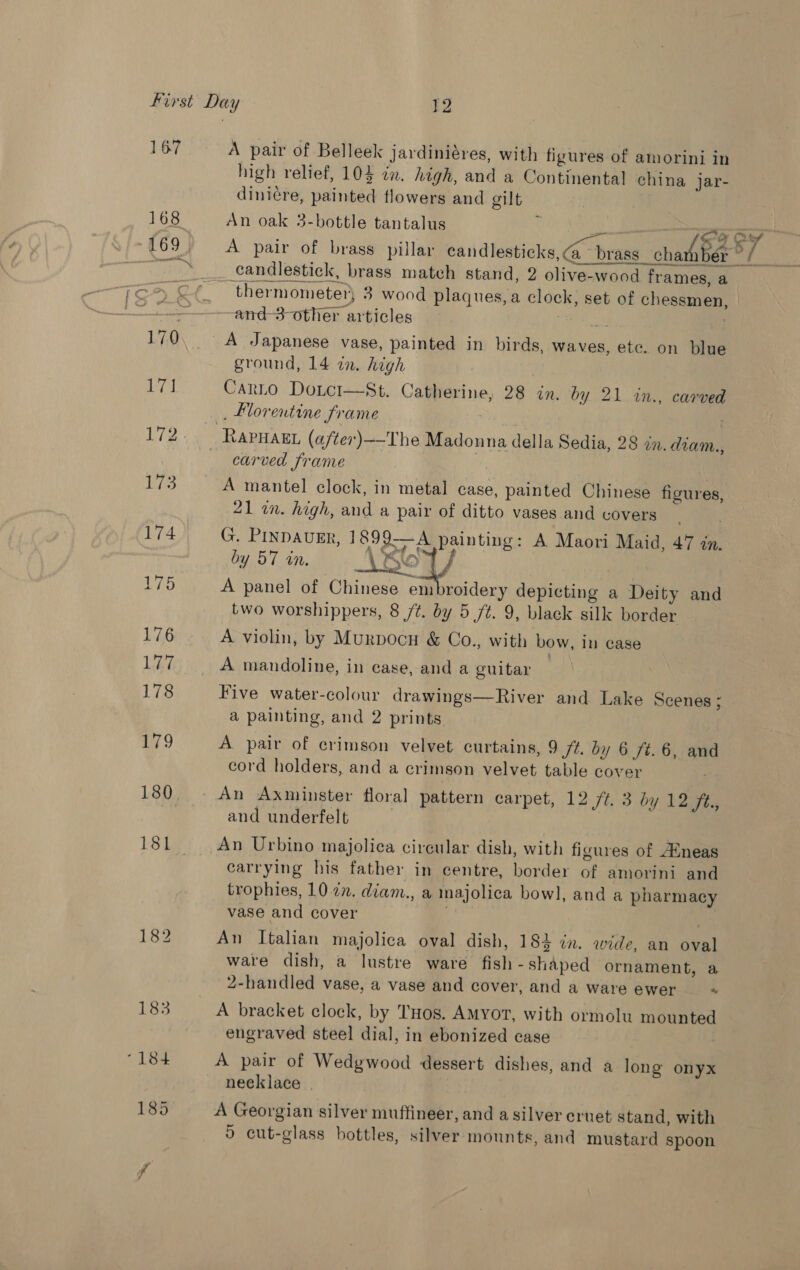 167 168 169. 170 17] 173 174 175 176 Li 178 an 9 180 181. A pair of Belleek jardiniéres, with figures of amorini in high relief, 104 in. high, and a Continental china jar- diniere, painted flowers and gilt An oak 3-bottle tantalus i an - tf l candlestick, brass match stand, 2 olive-wood frames, a thermometer, 3 wood plaques, a clock, set of chessmen, and-3-other articles 6 eet A Japanese vase, painted in birds, waves, etc. on blue ground, 14 in. high Carto Doicr—St. Catherine, 28 in. by 21 in., carved _ Morentine frame 7 carved frame A mantel clock, in metal case, painted Chinese figures, 21 in. high, and a pair of ditto vases and covers | G. PINDAUER, 1899—A painting: A Maori Maid, 47 in. nd 4 € adit! 4 t by 57 in. mae\&gt; Y a A panel of Chinese embroidery depicting a Deity and two worshippers, 8 /¢. by 5 ft. 9, black silk border A violin, by Murpocu &amp; Co., with bow, in case A mandoline, in case, and a guitar Five water-colour drawings—River and Lake Scenes ; a painting, and 2 prints A pair of crimson velvet curtains, 9 ft. by 6 ft. 6, and cord holders, and a crimson velvet table cover An Axminster floral pattern carpet, 12 ft. 3 by 12 fé., and underfelt An Urbino majolica circular dish, with figures of Aineas carrying his father in centre, border of amorini and trophies, 10 2n. diam., a majolica bowl, and a pharmacy vase and cover | An Italian majolica oval dish, 184 in. wide, an oval ware dish, a lustre ware fish - shaped ornament, a 2-handled vase, a vase and cover, and a ware ewer “ A bracket clock, by TuHos. AMyor, with ormolu mounted engraved steel dial, in ebonized case A pair of Wedgwood dessert dishes, and a long onyx necklace | A Georgian silver muftineer, and a silver cruet stand, with 9 cut-glass bottles, silver mounts, and mustard spoon