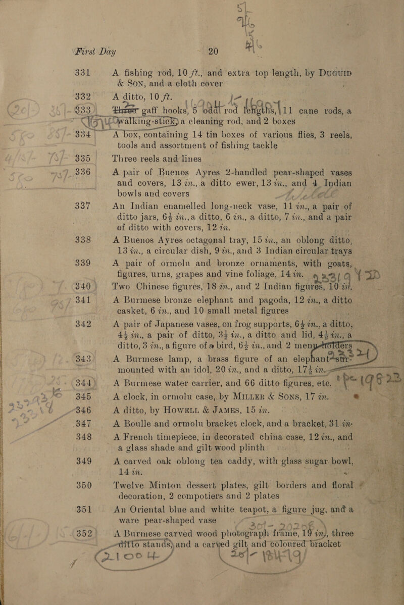 331 A fishing rod, 10 /¢., and extra top length, by Dueuip &amp; SON, and.a cloth cover 3352 A ditto, 10 ft. 333 poraTins eee 5 Pel ee LEE 1 cane rods, a WGy 4 LOwalking- “stick a cleaning rod, and 2 boxes 3341 A box, ‘containing 14 tin boxes of various flies, 3 reels, tools and assortment of fishing tackle 330 Three reels and lines » 336 A pair of Buenos Ayres 2-handled pear-shaped vases and covers, 13 2., a ditto ewer, 13 2., and 4 Indian bowls and covers ot Cb 337 An Indian enamelled long-neck vase, ut M., &amp; pair of ditto jars, 64 7.,a ditto, 6 27., a ditto, 7 2n., and a pair of ditto with covers, 12 in. 338 A Buenos Ayres octagonal tray, 15 i., an | oblong nee 13 w., a circular dish, 92., and 3 Tndian circular trays 339 A pair of ormolu and bronze ornaments, with deg figures, urns, grapes and vine foliage, 14 2. 31 ¥ Ye SD 340 Two Chinese figures, 18 i., and 2 Indian agai {0 Mm. » 341 A Burmese bronze elephant and pagoda, 12 in., a ditto casket, 6 77., and 10 small metal figures      342 A pair of Japanese vases, on frog supports, 64 an., a Hii 44 in. a pair of ditto, 33%n., a ditto and lid, 44 aM. a ditto, 3 in., a figure of a bird, 64 in.,and 2 men ers | 343. A Burmese lamp, a brass figure of an elep anise “1 3 mounted with an idol, 2027., and a ditto, 173° er eee EOE) - 344) A Burmese water carrier, and 66 ditto ficures, ete. WA tos es | ~~ KO 345 A clock, in ormolu case, by MILLER &amp; Sons, 17 tn. oe ; ee \ Ob 846 A ditto, by Howeun &amp; James, 15 in. Rie py aie “te BAY A Boulle and ormolu bracket clock, and a bracket, 31 a- 348 A French timepiece, in decorated china case, 12 7n., and a glass shade and gilt wood plinth ' 349 A carved oak pelohe @ tea caddy, with glass sugar bowl, ost ' 14 in. i ee ‘tae 350 Twelve Minton dessert plates, gilt borders and floral ~ decoration, 2 compotiers and 2 plates 351 An Oriental blue and white ijl a figure Wg and a ware pear-shaped vase | Af a 352 A Burmese carved wood photog? ain eine, 19 iny, ihiree Htitto stands) and a carved gilt and coloured bracket Grote, Leet te) rg ~~ atl be. oe f ts edited oaee ee . tive! ~ se lll Oe pis tn © ooh eet, en natin  — ————————