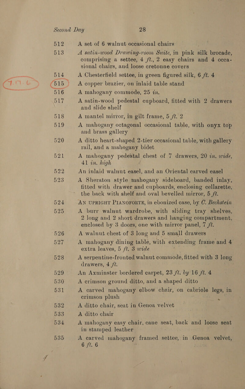 512 513 ole anes 518 519 528 529 530 aL 532 533 534 535 A set of 6 walnut occasional chairs A satin-wood Drawing-room Suite, in pink silk brocade, comprising a settee, 4 /¢., 2 easy chairs and 4 occa- sional chairs, and loose cretonne covers A Chesterfield settee, in green figured silk, 6 /t. 4 A copper brazier, on inlaid table stand A mahogany commode, 25 an. A satin-wood pedestal cupboard, fitted with 2 drawers and slide shelf A mantel mirror, in gilt frame, 5 ft. 2 A mahogany octagonal occasional table, with onyx top and brass gallery A ditto heart-shaped 2-tier occasional table, with gallery rail, and a mahogany bidet A mahogany pedestal chest of 7 drawers, 20 in. wide, 41 an. high f An inlaid walnut easel, and an Oriental carved easel A Sheraton style mahogany. sideboard, banded inlay, fitted with drawer and cupboards, enclosing cellarette, the back with shelf and oval bevelled mirror, 5 /¢. AN UPRIGHT PIANOFORTE, in ebonized case, by C. Bechstein A burr walnut wardrobe, with sliding tray shelves, 2 long and 2 short drawers and hanging compartment, enclosed by 3 doors, one with mirror panel, 7 /¢. A walnut chest of 3 long and 5 small drawers A mahogany dining table, with SEAS 1a frame and 4 extra leaves, 5 /¢. 3 wide A serpentine-fronted walnut commode, fitted with 3 long drawers, 4 /¢. , An Axminster bordered carpet, 23 /t. ity 16 Jt. 4 A crimson ground ditto, and a shaped ditto A carved mahogany elbow chair, on cabriole legs, in crimson plush A ditto chair, seat in Genoa velvet A ditto chair A mahogany easy chair, cane seat, back and loose seat in stamped leather bad A carved mahogany framed settee, in Genoa velvet,