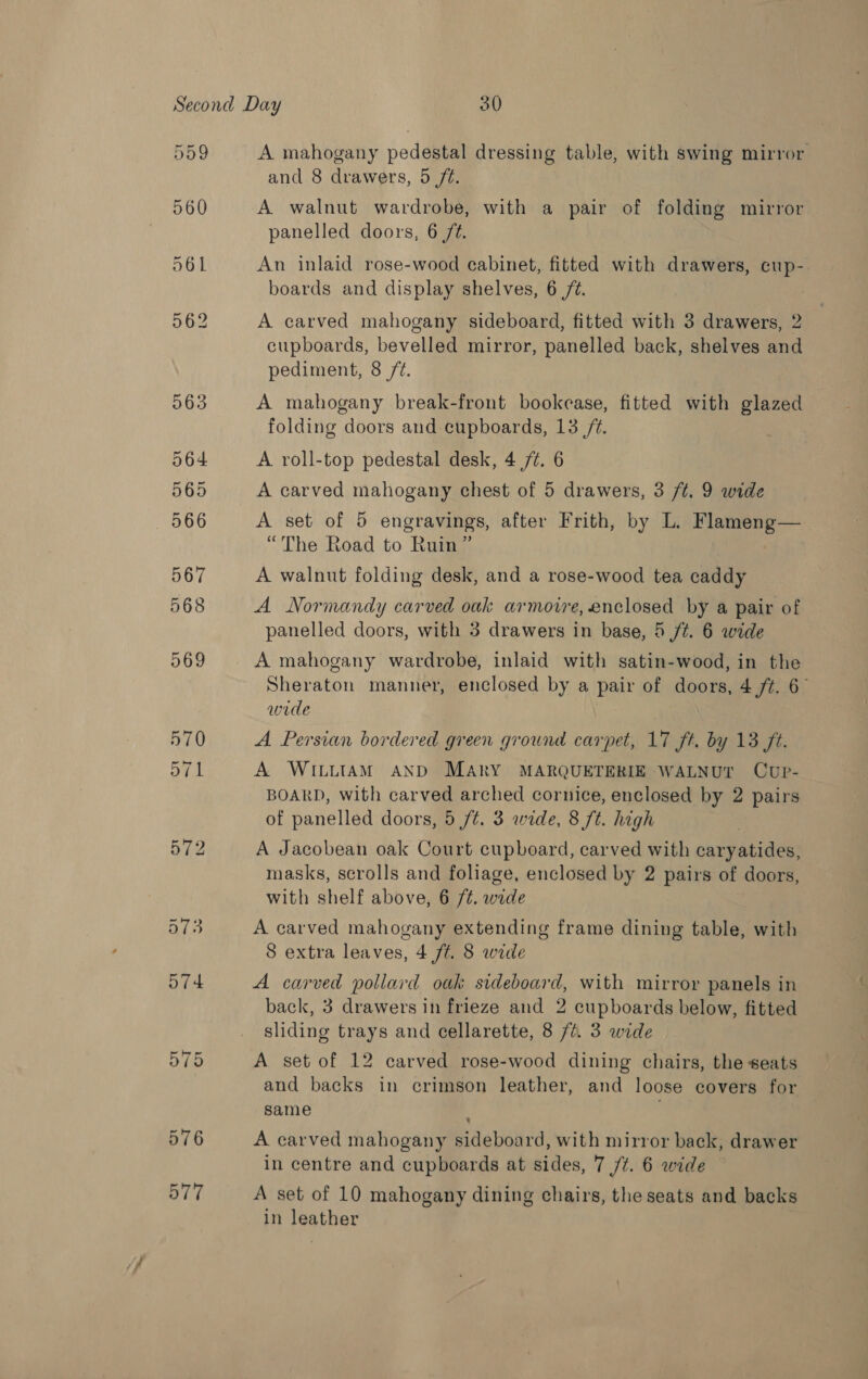 567 568 969 570 571 575 576 577 A mahogany pedestal dressing table, with swing mirror and 8 drawers, 5 /é. A walnut wardrobe, with a pair of folding mirror panelled doors, 6 /¢. An inlaid rose-wood cabinet, fitted with drawers, cup- boards and display shelves, 6 72. A carved mahogany sideboard, fitted with 3 drawers, 2 cupboards, bevelled mirror, panelled back, shelves and pediment, 8 /¢. A mahogany break-front bookease, fitted with glazed folding doors and cupboards, 13 /-. A roll-top pedestal desk, 4 77. 6 A carved mahogany chest of 5 drawers, 3 /t. 9 wide A set of 5 engravings, after Frith, by L. Flameng— “The Road to Ruin” A walnut folding desk, and a rose-wood tea caddy A Normandy carved oak armoire, enclosed by a pair of panelled doors, with 3 drawers in base, 5 ft. 6 wide A mahogany wardrobe, inlaid with satin-wood, in the Sheraton manner, enclosed by a pair of doors, 4 ft. 6 wide | A. Persian bordered green ground carpet, 17 ft. by 13 ft. A WILLIAM AND MARY MARQUETERIE WALNUT CuUP- BOARD, with carved arched cornice, enclosed by 2 pairs of panelled doors, 5 /t. 3 wide, 8 ft. high A Jacobean oak Court cupboard, carved with caryatides, masks, scrolls and foliage, enclosed by 2 pairs of doors, with shelf above, 6 /¢. wide A carved mahogany extending frame dining table, with 8 extra leaves, 4 /¢. 8 wide A carved pollard oak sideboard, with mirror panels in back, 3 drawers in frieze and 2 cupboards below, fitted sliding trays and cellarette, 8 //. 3 wide A set of 12 carved rose-wood dining chairs, the seats and backs in crimson leather, and loose covers for same A carved mahogany sideboard, with mirror back, drawer in centre and cupboards at sides, 7 /¢. 6 wide A set of 10 mahogany dining chairs, the seats and backs in leather