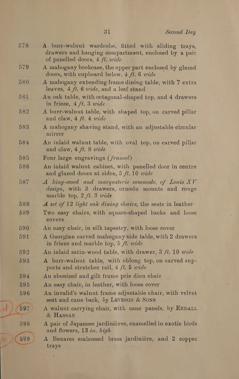 084 585 586 587 588 589 590 591 592 593 594 595  31 Second Day A burr-walnut wardrobe, fitted with sliding trays, drawers and hanging compartment, enclosed by a pair of panelled doors, + /¢. wide A mahogany bookcase, the upper part enclosed by glazed doors, with cupboard below, 4 /t. 6 wide A mahogany extending frame dining table, with 7 extra leaves, 4 /¢. 6 wide, and a leaf stand An oak table, with octagonal-shaped top, and 4 drawers in frieze, 4 /t. 3 wide and claw, 4 ft. 4 wide A mahogany shaving stand, with an adjustable circular mirror | An inlaid walnut table, with oval top, on earved pillar and claw, 4 ft. 8 wide — Four large engravings (framed) An inlaid walnut cabinet, with panelled door in centre and glazed doors at sides, 5 /¢. 10 wide A king-wood and marqueterie commode, of Lowis XV design, with 3 drawers, ormolu mounts and rouge marble top, 2 ft. 3 wide A set of 12 light oak dining chairs, the seats in leather Two easy chairs, with square-shaped backs and loose covers An easy chair, in silk tapestry, with loose cover A Georgian carved mahogany side table, with 2 drawers in frieze and marble top, 5 /t. wide An inlaid satin-wood table, with drawer, 3 /¢, 10 wide A burr-walnut table, with oblong top, on carved sup- ports and stretcher rail, 4 /¢. 5 wide An ebonized and gilt frame prie dieu chair An easy chair, in leather, with loose cover An invalid’s walnut frame adjustable chair, with velvet seat and cane back, by LEVESON &amp; SONS A walnut carrying chair, with cane panels, by ENDALL &amp; Hassan ) A pair of Japanese jardinicres, enamelled in exotic birds and flowers, 13 an. high A Benares embossed brass jardiniere, and 2 copper trays