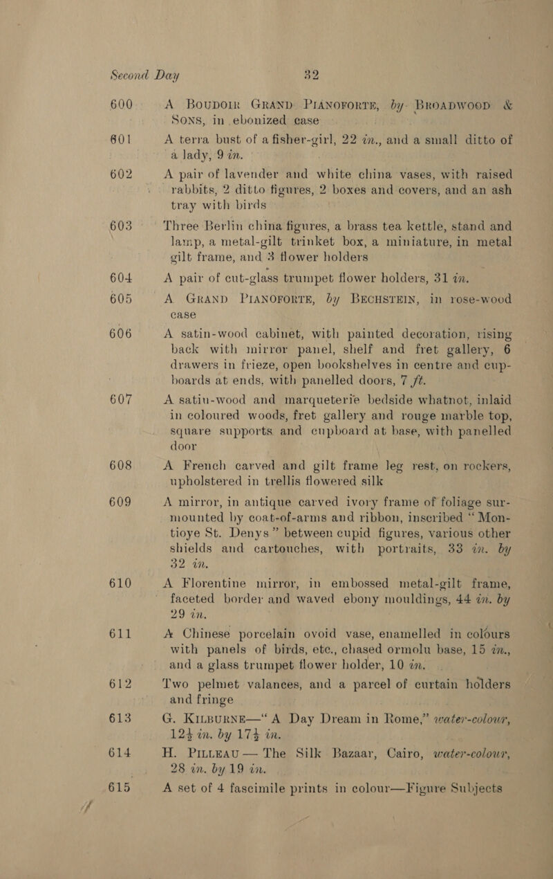 600 601 602 603 60-4 605 606 607 608 609 610 611 613 614 A Boupoik GRAND PIANoForTE, by. BRoADWooD &amp; SONS, in ebonized case A terra bust of a fisher-girl, 22 in., and a small ditto of a lady, 9 om. A pair of lavender and white china vases, wih raised rabbits, 2 ditto figures, 2 boxes and covers, and an ash tray with birds Three Berlin china figures, a brass tea kettle, stand and lamp, a metal-gilt trinket box, a miniature, in metal gilt frame, and 3 flower holders A pair of cut-glass trumpet flower holders, 31 an. A GRAND PIANOFORTE, by BECHSTEIN, in rose-wood case A satin-wood cabinet, with painted decoration, rising back with mirror panel, shelf and fret gallery, 6 drawers in frieze, open bookshelves in centre and cup- boards at ends, with panelled doors, 7 72. A satiu-wood and marqueterre bedside whatnot, inlaid in coloured woods, fret gallery and rouge marble top, square supports and cupboard at base, with panelled door A French carved and gilt frame leg rest, on rockers, upholstered in trellis flowered silk A mirror, in antique carved ivory frame of foliage sur- mounted by coat-of-arms and ribbon, inscribed “ Mon- tioye St. Denys” between cupid figures, various other shields and cartouches, with portraits, 33 an. by 32 in. | A Florentine mirror, in embossed metal-gilt frame, faceted border and waved ebony sees 44 on. by 29 an. A Chinese porcelain ovoid vase, enamelled in colours with panels of birds, ete., chased ormolu base, 15 im, and a glass trumpet flower holder, 10 en. Two pelmet valances, and a ie of curtain holders and fringe G. KILpuRNE—“ A Day Dream in Romes water-colour, 123 in. by 174 an. . H. Pitteau — The Silk Bazaar, Cairo, water-colour, 28 un. by 19 in. | A set of 4 fascimile prints in colour—Figure Subjects