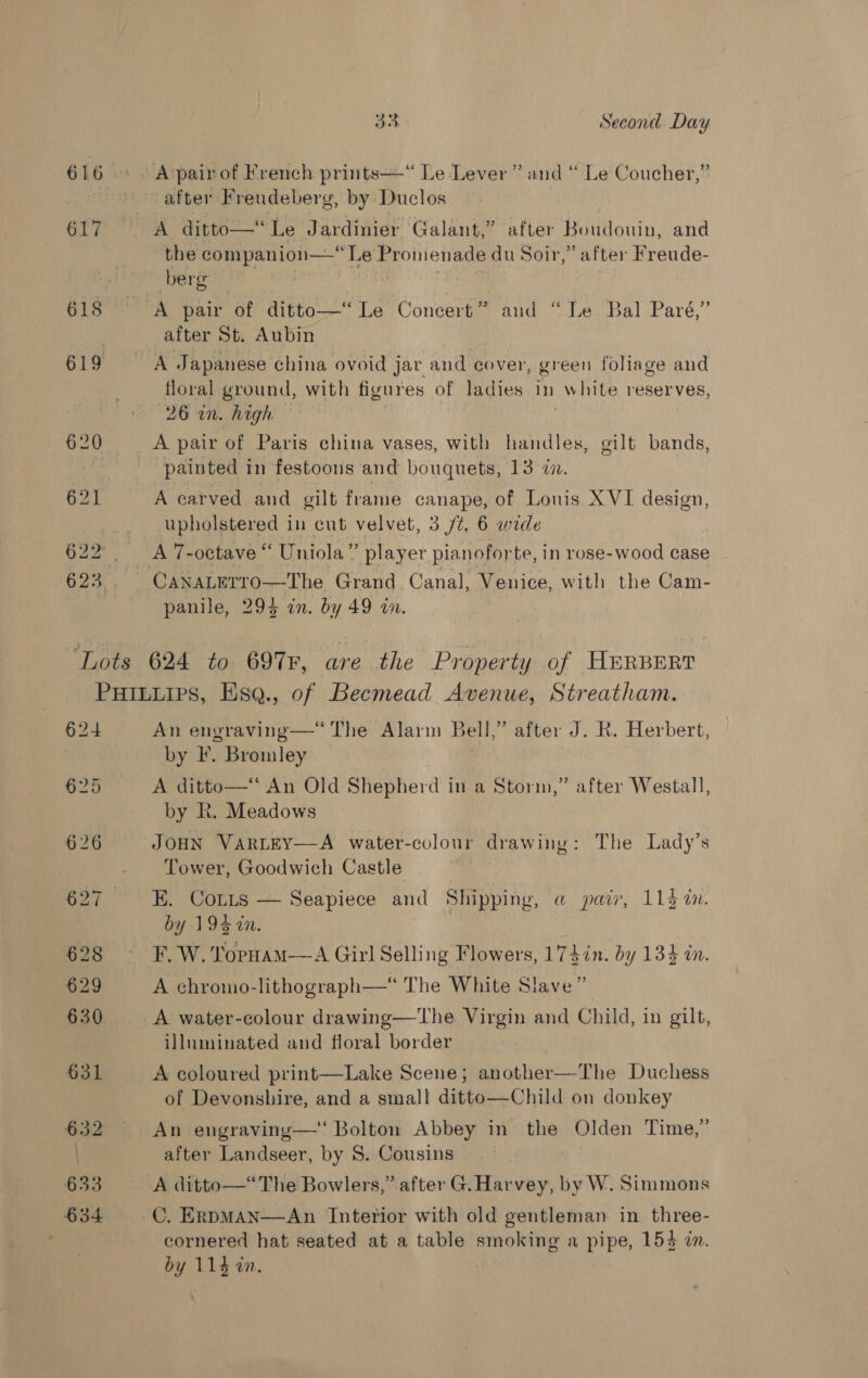 616 GL? 33. Second Day after Freudeberg, by Duclos the companion—Le Promenade du Soir,” after Freude- berg A pair of ditto—“ Le Concert * and “Le Bal Paré,” after St. Aubin A Japanese china ovoid jar and cover, green foliage and floral ground, with figures of ladies In white reserves, “20 at Wight? * A pair of Paris china vases, with handles, gilt bands, painted in festoons and bouquets, 13 in. A carved and gilt frame canape, of Lonis X VI design, upholstered in cut velvet, 3/7, 6 wide CANALETTO—The Grand Canal, Venice, with the Cam- panile, 294 in. by 49 on. 624 628 §29 630 631 632 633 634 An envraving—‘ The Alarm Bell,” after J. R. Herbert, by F. Bromley A ditto—“ An Old Shepherd in a Storm,” after Westal], by R. Meadows JOHN VartEY—A water-colour drawing: The Lady’s Tower, Goodwich Castle EK. COLLs by 194 in. F. W. Torpuam—A Girl Selling Flowers, 174in. by 134 in. 9?  Seapiece and Shipping, @ pair, 113 i. A chromo-lithograph—* The White Slave A water-colour drawing—The Virgin and Child, in gilt, illuminated and floral border A coloured print—Lake Scene; another—The Duchess of Devonshire, and a smal! ditto—Child on donkey An engraving—‘ Bolton Abbey in the Olden Time,’ after Landseer, by S. Cousins A ditto—*“The Bowlers,’ after G. Harvey, by W. Simmons C. ERDMA? cornered hat seated at a table smoking a pipe, 154 in. 