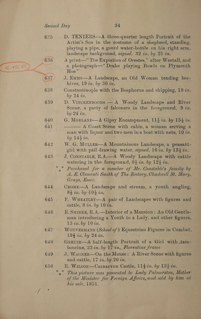 639 640 641 644 646 647 648 649 Artist’s Son in the costume of a:shepherd, standing, playing a pipe, a gourd water-bottle on his right arm, landscape background, signed. 32.in, by 25 in. A print—* The Expiation of Orestes,” after Westall, and a photograph— Drake Pear Bowls. on Plymouth Hoe” J. EmMmMs—A Landscape, an Old Woman tending bee- hives, 19 an. by 30 on. Constantinople with the Bosphorus and shi pea 18 in. by 24 i. D. VinckeNsooms — A Woody Landscape an River Scene, a party of falconers in the foreground, 9 in. by 24 an. G. Mortanp—A Gipsy Encampment, 113 mby 153 4x. A Coast Scene with cabin, a woman serving a man with liquor and ae men ina boat with nets, 10 7n. by 143 i. W. G. MULLER—A Mountainous Landscape, a peasant- girl with pail drawing water, segned, 16 in. by 134 2. J. CONSTABLE, R.A.—A cease, Landscape with cattle watering in the foreground, 84 in. by 124 in.  A, EH. Clementi Smath of The Rectory, Chadwell St. Mary, Grays, Hssex. | CroME—A Landscape and stream, a youn angling, 84 an. by 104 an. | F, WHEATLEY—A pair of Landscapes with figures and cattle, 8 on. by 10 am. R. Smirkk&amp;, R.A.—lInterior of a Mansion: An Old Gentle- man introducing a Youth to a sf th and other figures, 13anby 10'in. WOUVERMANS (School of ) sehirne: Figures in Combat, 194 an. by 24 in. GREUZE—A half-length Doitedit of a Girl with .tam- bourine, 22 in. by 17 in., Florentine frame J. WAGNER—On the Meuse: A River Scene with figures and cattle, 17 in. by 20 2m. © i R. Witson—Carnarvon Castle, 114 %n. by 134 in. This picture was presented to Lady Palmerston, Mother of the Minister for Foreign Affairs, and. sold by him at his sale, 1851.