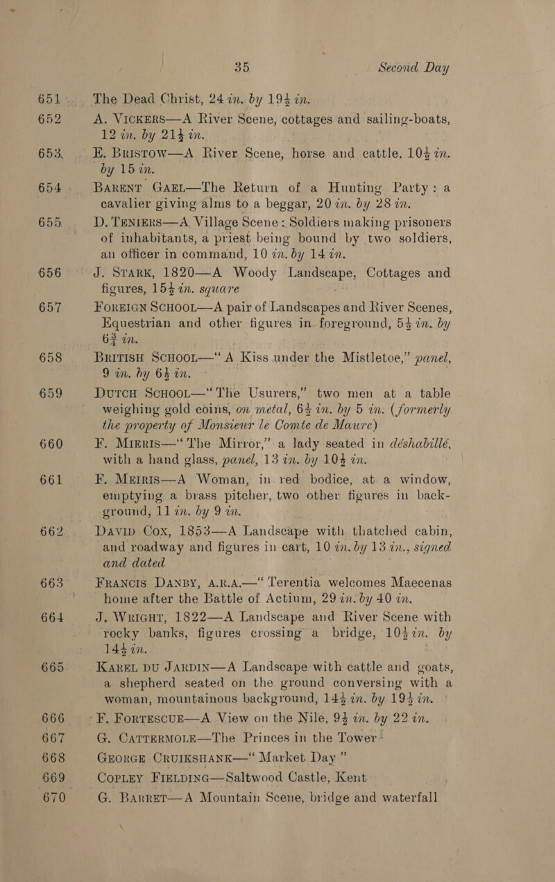 652 653, 655. 656 657 659 660 661 664 666 667 668 669 35 Second Day i NO cae River Scene, cottages and sailing- boats, 2 in. by 214 an. ‘i Bristow—A_ River E cone horse and cattle, 103 wx. by 15 i. BARENT GAEL—The Return of a Hunting Party : a, cavalier giving alms to a beggar, 20 in. by 28 7 WM. of inhabitants, a orient being bound by two soldiers, an officer in command, 10 in. by 14 in. J. STARK, 1820—A Woody ea Cottages and figures, 154 in. square FoREIGN SCHOOL—-A pair of Landscapes and River Scenes, pac uta and other figures in. foreground, 53 an. by 6# in. 7 BRITISH ScHOoL— “A Kiss under the Mistletoe,” panel, 9 in. hy 64 in. | | weighing gold coins, on metal, 64 in. by 5 in. (formerly the property of Monsiewr le Comte de Maure) F. Migeris—“ The Mirror,”:a lady seated in déshabille, with a hand glass, panel, 13 in. by 104 in. F. Metris—A Woman, in. red bodice, at a window, emptying a brass pitcher, two other figures in back- ground, 1] i. by 9 wm. Davip Cox, 1853—A Landscape with. thatched Gaia and roadway and figures in cart, 10 in. by 13. UN. signed and dated FRANCIS DANBY, A.R.A—‘‘ Terentia welcomes Maecenas home after the Battle of Actium, 29 zn. by 40 in. rocky banks, figures crossing a_ bridge, 103 i. by 143 cn. . KAREL DU JARDIN—A Landscape with cattle and goats, a. shepherd seated on the ground conversing with a woman, mountainous background, 144 in. by 193 in. G. CarrerMOLE—The Princes in the Tower GEORGE CRUIKSHANK—“ Market Day ” _CopLey FIELDING— Saltwood Castle, Kent | G. Barrer—A Mountain Scene, bridge and waterfall 