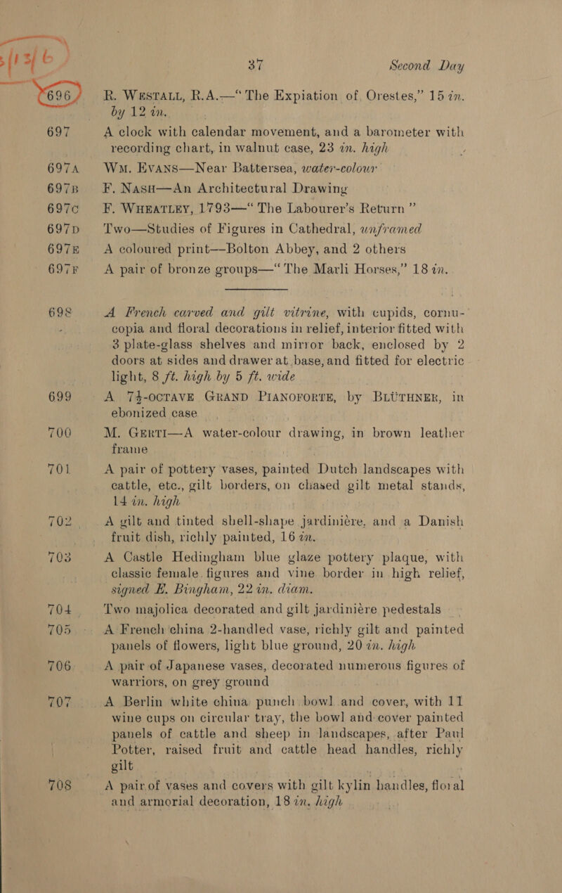 — ! 37 Second Day 697 6974 6978 697¢ 697D 6978 6978 698 699 700 701 708 by 12 in. A clock with calendar movement, and a barometer with recording chart, in walnut case, 23 in. high Wan. Evans—Near Battersea, water-colour F, Nase—An Architectural Drawing F. WHEATLEY, 1793—“ The Labourer’s Return ” Two—Studies of Figures in Cathedral, wnframed A coloured print—-Bolton Abbey, and 2 others A pair of bronze groups—‘“‘ The Marli Horses,” 18 in. A French carved and gilt vitrine, with cupids, cornu- copia and floral decorations in relief, interior fitted with 3 plate-glass shelves and mirror back, enclosed by 2 doors at sides and drawer at_ base, and fitted for electric light, 8 /t. high by 5 ft. wide ebonized case M. Gerti—A water-colour drawing, in brown leather frame A pair of pottery vases, Reainted SDmith landscapes with cattle, ete., gilt borders, on chased gilt metal stands, 14 in. high A gilt and tinted shell-shape jardiniére, and a Danish fruit dish, richly painted, 16 a. classic female. figures and vine border in high relief, signed H. Bingham, 22 in. diam. Two majolica decorated and gilt jardiniere pedestals A French china 2-handled vase, richly gilt and painted panels of flowers, light blue ground, 20 an. high A pair of Japanese vases, decorated numerous figures of walriors, on grey ground A Berlin white china punch bow] and cover, with 11 wine cups on circular tray, the bowl and-cover painted panels of cattle and sheep in landscapes, after Paul Potter, raised fruit and cattle head handles, richly gilt A pair of vases and covers with gilt kylin handles, floral