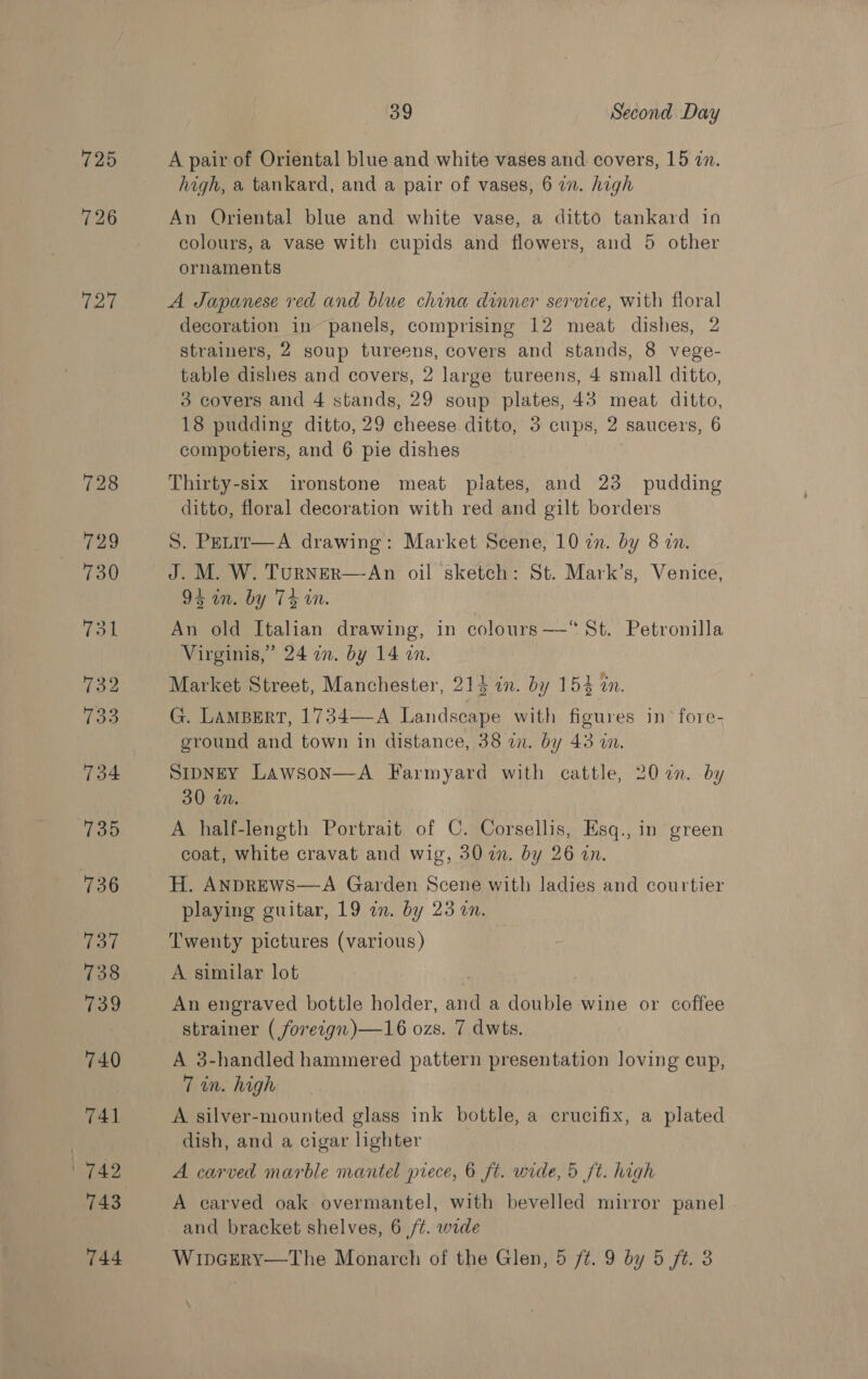 725 726 727 728 729 730 732 Too 734 735 736 737 738 739 74.0 741 1742 og Second Day A pair of Oriental blue and white vases and covers, 15 zn. high, a tankard, and a pair of vases, 6 an. high An Oriental blue and white vase, a ditto tankard in colours, a vase with cupids and flowers, and 5 other ornaments A Japanese red and blue china dinner service, with floral decoration in panels, comprising 12 meat dishes, 2 strainers, 2 soup tureens, covers and stands, 8 vege- table dishes and covers, 2 large tureens, 4 small ditto, 3 covers and 4 stands, 29 soup plates, 43 meat ditto, 18 pudding ditto, 29 cheese ditto, 3 cups, 2 saucers, 6 compotiers, and 6 pie dishes Thirty-six ironstone meat plates, and 23 pudding ditto, floral decoration with red and gilt borders S. Petir—A drawing: Market Scene, 10 zn. by 8 an. J. M. W. TuRNER—-An oil sketch: St. Mark’s, Venice, De nsby Ts in. An old Italian drawing, in colours—“ St. Petronilla Virginis,” 24 in. by 14 an. Market Street, Manchester, 214 in. by 154 in. G. LAMBERT, 1734—-A Landscape with figures in’ fore- ground and town in distance, 38 on. by 43 on. SipNey Lawson—A Farmyard with cattle, 207. by 30 wn. A half-length Portrait of C. Corsellis, Esq., in green coat, white cravat and wig, 30 in. by 26 in. H. ANDREWS—A Garden Scene with ladies and courtier playing guitar, 19 in. by 23 0n. Twenty pictures (various) A similar lot An engraved bottle holder, and a double wine or coffee strainer ( foreign)—16 ozs. 7 dwts. A 3-handled hammered pattern presentation loving cup, 7 in. high A silver-mounted glass ink bottle, a crucifix, a plated dish, and a cigar lighter A carved marble mantel piece, 6 ft. wide, 5 ft. high A carved oak overmantel, with bevelled mirror panel | and bracket shelves, 6 /¢. wide