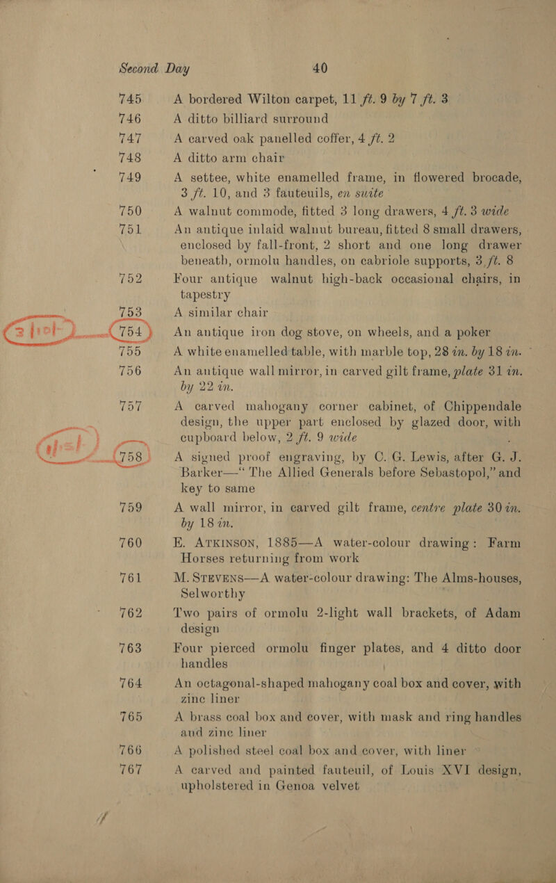  a i ; (po! ty . % at 745 746 747 748 749 750 751 763 764 765 766 767 A bordered Wilton carpet, 11 ft. 9 by 7 ft. 3 A ditto billiard surround A carved oak panelled coffer, 4 ft. 2 A ditto arm chair A settee, white enamelled frame, in flowered brocade, 3 ft. 10, and 3 fauteuils, en suite A walnut commode, fitted 3 long drawers, 4 /t. 3 wide An antique inlaid walnut bureau, fitted 8 small drawers, enclosed by fall-front, 2 short and one long drawer beneath, ormolu handles, on cabriole supports, 3 /¢. 8 Four antique walnut high-back occasional chairs, in tapestry A similar chair An antique iron dog stove, on wheels, and a poker A white enamelled table, with marble top, 28 an. by 18 in. An antique wall mirror, in carved gilt frame, plate 31 in. by 22 in. A carved mahogany corner cabinet, of Chippendale design, the upper part enclosed by glazed door, with cupboard below, 2 ft. 9 wide A signed proof engraving, by C. G. Lewis, after G. Ay Barker—‘ The Allied Generals before Sebastopol,” and key to same A wall mirror, in carved gilt frame, centre plate 30 in. by 18 2. K. Atkinson, 1885—A water-colour drawing: Farm Horses returning from work M. STEVENS——A water-colour drawing: The Alms-houses, Selworthy Two pairs of ormolu 2-light wall brackets, of Adam design Four pierced ormolu finger plates, and 4 ditto door handles | An octagonal-shaped mahogany coal box and cover, with zinc liner A brass coal box and cover, with mask and ring handles and zine liner A polished steel coal box and cover, with liner A carved and painted fauteuil, of Louis XVI design, upholstered in Genoa velvet
